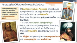 Κυριαρχία Οθωμανών στα Βαλκάνια Φατσή Αθανασία
Φιλόλογος
25
Η αποφασιστική μάχη
όμως που έκρινε το
μέλλον της Χερσονήσου
του Αίμου έλαβε χώρα
στο Κοσσυφοπέδιο
(1389).
• Ο Σέρβος ηγεμόνας Λάζαρος, επικεφαλής
των βοσνιακών και σερβικών στρατευμάτων,
συγκρούστηκε με τον Μουράτ.
• Στην αρχή φάνηκε ότι η τύχη ευνοούσε τους
Σέρβους.
▫ Ο ίδιος ο σουλτάνος δολοφονήθηκε.
• Όμως οι υπέρτερες οθωμανικές δυνάμεις,
καθοδηγούμενες από τον διάδοχο του
Μουράτ Βαγιαζήτ, απέσπασαν τελικά τη
νίκη.
• Οι Σέρβοι αναγκάστηκαν να αναγνωρίσουν
την επικυριαρχία του σουλτάνου.
 