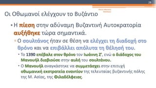 Οι Οθωμανοί ελέγχουν το Βυζάντιο
•Η πίεση στην αδύναμη Βυζαντινή Αυτοκρατορία
αυξήθηκε τώρα σημαντικά.
▫ Ο σουλτάνος ήταν σε θέση να ελέγχει τη διαδοχή στο
θρόνο και να επιβάλλει απόλυτα τη θέλησή του.
 Το 1390 επέβαλε στον θρόνο τον Ιωάννη Ζ', ενώ ο διάδοχος του
Μανουήλ διαβιούσε στην αυλή του σουλτάνου.
 Ο Μανουήλ αναγκάστηκε να συμμετάσχει στην επιτυχή
οθωμανική εκστρατεία εναντίον της τελευταίας βυζαντινής πόλης
της Μ. Ασίας, της Φιλαδέλφειας.
Φατσή Αθανασία
Φιλόλογος
28
 