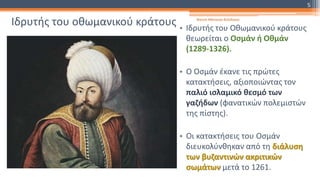 Ιδρυτής του οθωμανικού κράτους • Ιδρυτής του Οθωμανικού κράτους
θεωρείται ο Οσμάν ή Οθμάν
(1289-1326).
• Ο Οσμάν έκανε τις πρώτες
κατακτήσεις, αξιοποιώντας τον
παλιό ισλαμικό θεσμό των
γαζήδων (φανατικών πολεμιστών
της πίστης).
• Οι κατακτήσεις του Οσμάν
διευκολύνθηκαν από τη διάλυση
των βυζαντινών ακριτικών
σωμάτων μετά το 1261.
Φατσή Αθανασία Φιλόλογος
5
 
