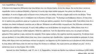 Γιατί παραδόθηκε η Προύσα
Ο (βυζαντινός) άρχοντας (Μπαράς) είχε έναν βεζίρη που τον έλεγαν Σαρός. Αυτός δεν έφυγε. Και αυτός ήταν η αιτία να
παραδοθεί τούτο το κάστρο (δηλαδή η Προύσα). Κι αυτός είχε πάρα πολλά πράματα. Και μόνος του θέλησε να τα
προσφέρει. Κι αυτά ο Ορχάν γαζή τα δώρισε στους πολεμιστές του Ισλάμ. Ρώτησε ο Ορχάν γαζή αυτόν τον βεζίρη: "Όταν
δώσατε αυτό το κάστρο, από τι υποφέρατε και το δώσατε; Ο Σαρός είπε: "Το δώσαμε για διάφορους λόγους. Ο ένας είναι
ότι το κράτος σας μεγαλώνει μέρα με τη μέρα και το δικό μας κράτος μικραίνει. Αυτό το ξέραμε καλά. Ένας άλλος είναι ότι ο
πατέρας σου έκανε επιδρομές εναντίον μας κι έφευγε. Μπόρεσε να καθυποτάξει τα χωριά μας. Σας δήλωσαν υποταγή και
δεν φρόντιζαν καθόλου πια για μας. Κι εμείς πάλι μάθαμε πως αυτά βρήκαν την ησυχία τους. Άλλος λόγος είναι ότι ο
άρχοντας μας συγκέντρωσε πολλά πράματα. Αλλά δεν ωφελούσε. Γιατί δεν βρισκόταν κανείς που να μπορεί να δώσει
χρήματα. Όταν ερχόταν η ώρα, κανένας δεν αγόραζε. Όταν είχαμε ανάγκη, δεν ερχόταν κανένας αγοραστής. Το κάστρο έγινε
για μας φυλακή. Κι ένας άλλος λόγος είναι πως, όταν ο ηγεμόνας έχει εξασθενήσει, η χώρα καταστρέφεται γρήγορα. Κι ένας
άλλος πάλι λόγος είναι πως ακούσαμε εκείνον τον χαμένο, τον άρχοντα της Κίτε (πρόκειται για τη βυζαντινή πόλη Κατοικία).
Κι ένας άλλος πάλι λόγος είναι ότι από τον κόσμο δεν λείπουν οι αλλαγές. Και τώρα γίνεται μια αλλαγή για μας". Αυτή η
κατάκτηση έγινε το έτος Εγίρας 726 (=1326).
Χρονικό του Ασίκ Πασάζαντε, κεφ. 57, στο: Ε. Α, Ζαχαριάδου, Ιστορία και Θρύλοι των παλαιών σουλτάνων (1300-1400),
Αθήνα 1991, 162-163
Φατσή Αθανασία Φιλόλογος
8
 