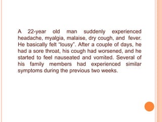 A 22-year old man suddenly experienced headache, myalgia, malaise, dry cough, and  fever. He basically felt “lousy”. After a couple of days, he had a sore throat, his cough had worsened, and he started to feel nauseated and vomited. Several of his family members had experienced similar symptoms during the previous two weeks.