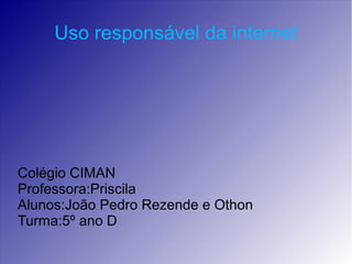 Uso responsável da internet
Colégio CIMAN
Professora:Priscila
Alunos:João Pedro Rezende e Othon
Turma:5º ano D
 