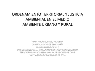 ORDENAMIENTO TERRITORIAL Y JUSTICIA
AMBIENTAL EN EL MEDIO
AMBIENTE URBANO Y RURAL
PROF. HUGO ROMERO ARAVENA
DEPARTAMENTO DE GEOGRAFÍA
UNIVERSIDAD DE CHILE
SEMINARIO NACIONAL VOCACIONES DE USO Y ORDENAMIENTO
TERRITORIAL: UNA TAREDA PARA LAS REGIONES DE CHILE
SANTIAGO 20 DE DICIEMBRE DE 2014
 