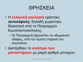 ΘΡΗΣΚΕΙΑ
• Η ελληνική εκκλησία ορίστηκε
αυτοκέφαλη, δηλαδή χωρίστηκε
διοικητικά από το Πατριαρχείο
Κωνσταντινούπολης.
– Το Πατριαρχείο βρισκόταν σε οθωμανικό
έδαφος, υπό την άμεση επιρροή του
σουλτάνου
• Διατάχθηκε το κλείσιμο των
μοναστηριών με μικρό αριθμό μοναχών.
ΦΑΤΣΗ ΑΘΑΝΑΣΙΑ ΦΙΛΟΛΟΓΟΣ 17
 