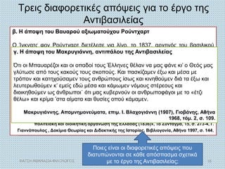 α. Η άποψη του μέλους της Αντιβασιλείας Γκέοργκ Λούντβιχ φον
Μάουρερ
Μόλις αποβιβαστήκαμε, κυκλοφορήσαμε μια προκήρυξη με την οποία
ζητούσαμε να μας χαρίσει ο Ελληνικός Λαός πρώτα απ’ όλα την
εμπιστοσύνη του. [...] Για ν’ αποκτήσει ο τόπος ηρεμία, δημοσιεύσαμε
αυστηρότατους νόμους –με προσωρινό φυσικά χαρακτήρα– εναντίον
εκείνων που θα επιχειρούσαν να διασαλεύσουν την τάξη. [...] Με τα μέτρα
που πήραμε σχετικά με τη Δικαιοσύνη και το Στρατό, αποκαταστάθηκε η
τάξη και η ασφάλεια [...], σταμάτησαν οι ληστείες και οι πειρατείες. Με τη
βαθμιαία οργάνωση στα θέματα της διοίκησης, ταχτοποιήθηκαν ένα
σωρό ζητήματα, και με τη σιγουριά που απλώθηκε παντού, άρχισε να
αναπτύσσεται η γεωργία, το εμπόριο και η βιομηχανία.
Γκ. Λ. φον Μάουρερ, Ο Ελληνικός Λαός (Χαϊδελβέργη 1835), μτφρ. Ό. Ρομπάκη, Αφοί
Τολίδη, Αθήνα 1976, σ. 733 και 735.
Τρεις διαφορετικές απόψεις για το έργο της
Αντιβασιλείας
β. Η άποψη του Βαυαρού αξιωματούχου Ρούντχαρτ
Ο Ίγκνατς φον Ρούντχαρτ διετέλεσε για λίγο, το 1837, αρχηγός του βασιλικού
οίκου της Ελλάδας (θέση παρόμοια με αυτή του σημερινού πρωθυπουργού),
αλλά διαφώνησε με τον Όθωνα και παραιτήθηκε.
Δε σκοπεύω να κατηγορήσω την Αντιβασιλεία, αλλά δεν μπορώ να κρύψω την
παρατήρηση ότι [...] οι δημόσιοι άντρες, που είχαν αναλάβει τη διακυβέρνηση και
τη διοίκηση της Ελλάδας, δεν έπρεπε να ξεκινήσουν από τις δικές τους
αντιλήψεις και από το διοικητικό τυπικό [...] αλλά να θεσπίσουν ρυθμίσεις που να
ταιριάζουν στην κατάσταση της φτωχής και εξαντλημένης χώρας [...] Έπρεπε
στην αρχή να περιοριστούν στη θεμελίωση του κράτους βάσει των κοινοτήτων
που ήδη υπήρχαν [...]
Μ.Χ. Τσαπόγας, «Το ανέκδοτο ‘’κυβερνητικό πρόγραμμα’’ του Ignaz von Rudhart για την
πολιτειακή και διοικητική οργάνωση της Ελλάδας (1836)», Το Σύνταγμα, 15, σ. 273-4, Γ.
Γιαννόπουλος , Δοκίμια Θεωρίας και Διδακτικής της Ιστορίας, Βιβλιογονία, Αθήνα 1997, σ. 144.
Ποιες είναι οι διαφορετικές απόψεις που
διατυπώνονται σε κάθε απόσπασμα σχετικά
με το έργο της Αντιβασιλείας;
γ. Η άποψη του Μακρυγιάννη, αντιπάλου της Αντιβασιλείας
Ότι οι Μπαυαρέζοι και οι οπαδοί τους Έλληνες θέλαν να μας φάνε κι’ ο Θεός μας
γλύτωσε από τους κακούς τους σκοπούς. Και πασκίζαμεν έξω και μέσα με
τρόπον και κατηχούσαμεν τους ανθρώπους ίσως και κινηθούμεν διά τα έξω και
λευτερωθούμεν κ’ εμείς εδώ μέσα και κάμωμεν νόμους στέρεους και
διοικηθούμεν ως άνθρωποι˙ ότι μας κυβερνούν οι ανθρωποφάγοι με το «έτζι
θέλω» και κρίμα ’στα αίματα και θυσίες οπού κάμαμεν.
Μακρυγιάννης, Απομνημονεύματα, επιμ. Ι. Βλαχογιάννη (1907), Γιοβάνης, Αθήνα
1968, τόμ. 2, σ. 109.
ΦΑΤΣΗ ΑΘΑΝΑΣΙΑ ΦΙΛΟΛΟΓΟΣ 18
 
