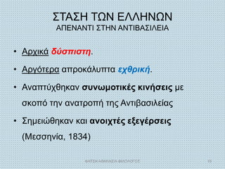 ΣΤΑΣΗ ΤΩΝ ΕΛΛΗΝΩΝ
ΑΠΕΝΑΝΤΙ ΣΤΗΝ ΑΝΤΙΒΑΣΙΛΕΙΑ
• Αρχικά δύσπιστη.
• Αργότερα απροκάλυπτα εχθρική.
• Αναπτύχθηκαν συνωμοτικές κινήσεις με
σκοπό την ανατροπή της Αντιβασιλείας
• Σημειώθηκαν και ανοιχτές εξεγέρσεις
(Μεσσηνία, 1834)
ΦΑΤΣΗ ΑΘΑΝΑΣΙΑ ΦΙΛΟΛΟΓΟΣ 19
 