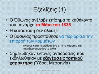 Εξελίξεις (1)
• Ο Όθωνας ανέλαβε επίσημα τα καθήκοντα
του μονάρχη το Μάιο του 1835.
• Η κατάσταση δεν άλλαξε
• Ο βασιλιάς προσπάθησε να περιορίσει την
επιρροή των κομμάτων
– ενίσχυε κατά περιόδους ένα από τα κόμματα και
περιθωριοποιούσε τα άλλα
• Σημειώθηκαν έντονες αντιδράσεις που
εκδηλώθηκαν με εξεγέρσεις τοπικού
χαρακτήρα (Ύδρα, Μεσσηνία)
ΦΑΤΣΗ ΑΘΑΝΑΣΙΑ ΦΙΛΟΛΟΓΟΣ 22
 