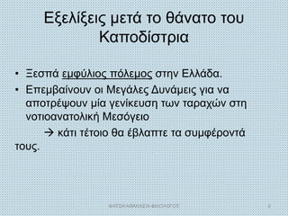 Εξελίξεις μετά το θάνατο του
Καποδίστρια
• Ξεσπά εμφύλιος πόλεμος στην Ελλάδα.
• Επεμβαίνουν οι Μεγάλες Δυνάμεις για να
αποτρέψουν μία γενίκευση των ταραχών στη
νοτιοανατολική Μεσόγειο
 κάτι τέτοιο θα έβλαπτε τα συμφέροντά
τους.
ΦΑΤΣΗ ΑΘΑΝΑΣΙΑ ΦΙΛΟΛΟΓΟΣ 2
 