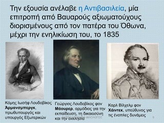 Την εξουσία ανέλαβε η Αντιβασιλεία, μία
επιτροπή από Βαυαρούς αξιωματούχους
διορισμένους από τον πατέρα του Όθωνα,
μέχρι την ενηλικίωση του, το 1835
Κόμης Ιωσήφ Λουδοβίκος
Άρμανσμπεργκ,
πρωθυπουργός και
υπουργός Εξωτερικών
Καρλ Βίλχελμ φον
Χάιντεκ, υπεύθυνος για
τις ένοπλες δυνάμεις
Γεώργιος Λουδοβίκος φον
Μάουρερ, αρμόδιος για την
εκπαίδευση, τη δικαιοσύνη
και την εκκλησίαΦΑΤΣΗ ΑΘΑΝΑΣΙΑ ΦΙΛΟΛΟΓΟΣ 9
 