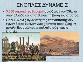 ΕΝΟΠΛΕΣ ΔΥΝΑΜΕΙΣ
• 3.500 στρατιώτες Βαυαροί συνόδευαν τον Όθωνα
στην Ελλάδα και αποτέλεσαν τη βάση του στρατού.
• Όσοι Έλληνες αγωνιστές της επανάστασης δεν
έγιναν δεκτοί έμειναν χωρίς κανένα πόρο ζωής 
μεγάλη δυσαρέσκεια // πολλοί στράφηκαν στη
ληστεία.
Βαυαροί στρατιώτες κατασκευάζουν την
οδό Πειραιώς και διαμένουν σε
παράγκες κατά μήκος του δρόμου
ΦΑΤΣΗ ΑΘΑΝΑΣΙΑ ΦΙΛΟΛΟΓΟΣ 12
 
