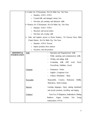 2 
 Cashier for 2T Restaurant, Ho Chi Minh City, Viet Nam 
o Duration: 6/2011- 9/2011 
o Created bills and managed money box 
o Part-time job, morning and afternoon shifts 
 Waitress for 2T Restaurant, Ho Chi Minh City, Viet Nam 
o Duration: 6/2011- 9/2011 
o Received and served orders 
o Part-time job, evening shift 
 Sales and logistics person at Home business_ 9A Grocery Store, Binh 
Chanh District, Ho Chi Minh City, Viet Nam 
o Duration: 6/2012- Present 
o Import products from markets 
o Set prices and sell products 
ADDITIONAL 
INFORMATION 
Skills - Operation and Organizational skills 
- Public speaking and communication skills 
- Writing and editing skills 
- Computing skills (MS word, Excel, 
PowerPoint, Publisher, Excel) 
Language - Vietnamese- Native 
- English- Competent User 
- Chinese (Mandarin) – Basic 
Personality Responsible, Creative, Dedicated, Skillful, 
Meticulous, Hard-working 
Interests Learning languages, Enjoy making handmade 
and recycle products, travelling and singing 
Volunteer Terry Fox, O’Happiness, Smilemakers, Shining 
Rainbow, Saigon Catcher, Viet Young 
Ambassadors (VYA) 
