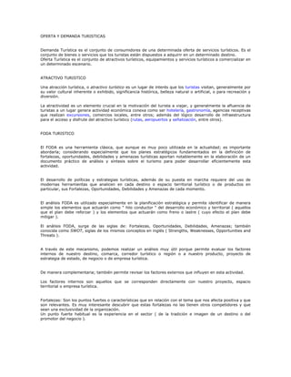 OFERTA Y DEMANDA TURISTICAS
Demanda Turística es el conjunto de consumidores de una determinada oferta de servicios turísticos. Es el
conjunto de bienes o servicios que los turistas están dispuestos a adquirir en un determinado destino.
Oferta Turística es el conjunto de atractivos turísticos, equipamientos y servicios turísticos a comercializar en
un determinado escenario.
ATRACTIVO TURISTICO
Una atracción turística, o atractivo turístico es un lugar de interés que los turistas visitan, generalmente por
su valor cultural inherente o exhibido, significancia histórica, belleza natural o artificial, o para recreación y
diversión.
La atractividad es un elemento crucial en la motivación del turista a viajar, y generalmente la afluencia de
turistas a un lugar genera actividad económica conexa como ser hotelería, gastronomía, agencias receptivas
que realizan excursiones, comercios locales, entre otros; además del lógico desarrollo de infraestructura
para el acceso y disfrute del atractivo turístico (rutas, aeropuertos y señalización, entre otros).
FODA TURISTICO
El FODA es una herramienta clásica, que aunque es muy poco utilizada en la actualidad; es importante
abordarla; considerando especialmente que los planes estratégicos fundamentados en la definición de
fortalezas, oportunidades, debilidades y amenazas turísticas aportan notablemente en la elaboración de un
documento práctico de análisis y síntesis sobre el turismo para poder desarrollar eficientemente esta
actividad.
El desarrollo de políticas y estrategias turísticas, además de su puesta en marcha requiere del uso de
modernas herramientas que analicen en cada destino o espacio territorial turístico o de productos en
particular, sus Fortalezas, Oportunidades, Debilidades y Amenazas de cada momento.
El análisis FODA es utilizado especialmente en la planificación estratégica y permite identificar de manera
simple los elementos que actuarán como " hilo conductor " del desarrollo económico y territorial ( aquellos
que el plan debe reforzar ) y los elementos que actuarán como freno o lastre ( cuyo efecto el plan debe
mitigar ).
El análisis FODA, surge de las siglas de: Fortalezas, Oportunidades, Debilidades, Amenazas; también
conocida como SWOT, siglas de los mismos conceptos en inglés ( Strengths, Weaknesses, Opportunities and
Threats ).
A través de este mecanismo, podemos realizar un análisis muy útil porque permite evaluar los factores
internos de nuestro destino, comarca, corredor turístico o región o a nuestro producto, proyecto de
estrategia de estado, de negocio o de empresa turística.
De manera complementaria; también permite revisar los factores externos que influyen en esta actividad.
Los factores internos son aquellos que se corresponden directamente con nuestro proyecto, espacio
territorial o empresa turística.
Fortalezas: Son los puntos fuertes o características que en relación con el tema que nos afecta positiva y que
son relevantes. Es muy interesante descubrir que estas fortalezas no las tienen otros competidores y que
sean una exclusividad de la organización.
Un punto fuerte habitual es la experiencia en el sector ( de la tradición e imagen de un destino o del
promotor del negocio ).
 
