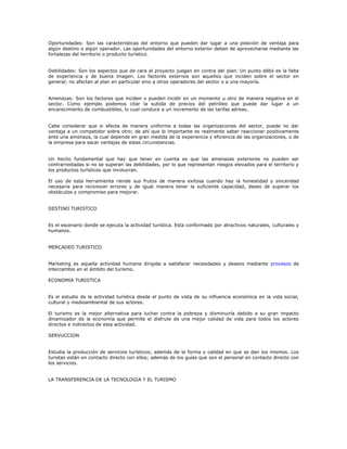 Oportunidades: Son las características del entorno que pueden dar lugar a una posición de ventaja para
algún destino o algún operador. Las oportunidades del entorno exterior deben de aprovecharse mediante las
fortalezas del territorio o producto turístico.
Debilidades: Son los aspectos que de cara al proyecto juegan en contra del plan. Un punto débil es la falta
de experiencia y de buena imagen. Los factores externos son aquellos que inciden sobre el sector en
general; no afectan al plan en particular sino a otros operadores del sector o a una mayoría.
Amenazas: Son los factores que inciden o pueden incidir en un momento u otro de manera negativa en el
sector. Como ejemplo podemos citar la subida de precios del petróleo que puede dar lugar a un
encarecimiento de combustibles, lo cual conduce a un incremento de las tarifas aéreas.
Cabe considerar que si afecta de manera uniforme a todas las organizaciones del sector, puede no dar
ventaja a un competidor sobre otro; de ahí que lo importante es realmente saber reaccionar positivamente
ante una amenaza, la cual depende en gran medida de la experiencia y eficiencia de las organizaciones, o de
la empresa para sacar ventajas de estas circunstancias.
Un hecho fundamental que hay que tener en cuenta es que las amenazas exteriores no pueden ser
contrarrestadas si no se superan las debilidades, por lo que representan riesgos elevados para el territorio y
los productos turísticos que involucran.
El uso de esta herramienta riende sus frutos de manera exitosa cuando hay la honestidad y sinceridad
necesaria para reconocer errores y de igual manera tener la suficiente capacidad, deseo de superar los
obstáculos y compromiso para mejorar.
DESTINO TURISTICO
Es el escenario donde se ejecuta la actividad turística. Esta conformado por atractivos naturales, culturales y
humanos.
MERCADEO TURISTICO
Marketing es aquella actividad humana dirigida a satisfacer necesidades y deseos mediante procesos de
intercambio en el ámbito del turismo.
ECONOMIA TURISTICA
Es el estudio de la actividad turística desde el punto de vista de su influencia económica en la vida social,
cultural y medioambiental de sus actores.
El turismo es la mejor alternativa para luchar contra la pobreza y disminuirla debido a su gran impacto
dinamizador de la economía que permite el disfrute de una mejor calidad de vida para todos los actores
directos e indirectos de esta actividad.
SERVUCCION
Estudia la producción de servicios turísticos; además de la forma y calidad en que se dan los mismos. Los
turistas están en contacto directo con ellos; además de los guías que son el personal en contacto directo con
los servicios.
LA TRANSFERENCIA DE LA TECNOLOGIA Y EL TURISMO
 