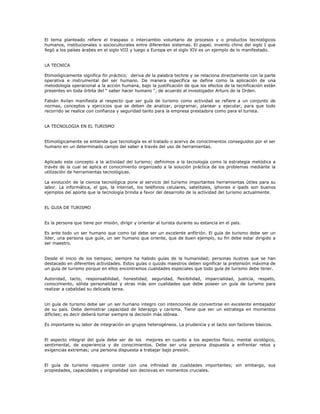 El tema planteado refiere el traspaso o intercambio voluntario de procesos y o productos tecnológicos
humanos, institucionales o socioculturales entre diferentes sistemas. El papel, invento chino del siglo I que
llegó a los países árabes en el siglo VIII y luego a Europa en el siglo XIV es un ejemplo de lo manifestado.
LA TECNICA
Etimológicamente significa fin práctico; deriva de la palabra techne y se relaciona directamente con la parte
operativa e instrumental del ser humano. De manera específica se define como la aplicación de una
metodología operacional a la acción humana, bajo la justificación de que los efectos de la tecnificación están
presentes en toda órbita del “ saber hacer humano “, de acuerdo al investigador Arturo de la Orden.
Fabián Avilan manifiesta al respecto que ser guía de turismo como actividad se refiere a un conjunto de
normas, conceptos y ejercicios que se deben de analizar, programar, planear y ejecutar, para que todo
recorrido se realice con confianza y seguridad tanto para la empresa prestadora como para el turista.
LA TECNOLOGIA EN EL TURISMO
Etimológicamente se entiende que tecnología es el tratado o acervo de conocimientos conseguidos por el ser
humano en un determinado campo del saber a través del uso de herramientas.
Aplicado este concepto a la actividad del turismo; definimos a la tecnología como la estrategia metódica a
través de la cual se aplica el conocimiento organizado a la solución práctica de los problemas mediante la
utilización de herramientas tecnológicas.
La evolución de la ciencia tecnológica pone al servicio del turismo importantes herramientas útiles para su
labor. La informática, el gps, la internet, los teléfonos celulares, satelitales, iphones e ipads son buenos
ejemplos del aporte que la tecnología brinda a favor del desarrollo de la actividad del turismo actualmente.
EL GUIA DE TURISMO
Es la persona que tiene por misión, dirigir y orientar al turista durante su estancia en el país.
Es ante todo un ser humano que como tal debe ser un excelente anfitrión. El guía de turismo debe ser un
líder, una persona que guíe, un ser humano que oriente, que de buen ejemplo, su fin debe estar dirigido a
ser maestro.
Desde el inicio de los tiempos; siempre ha habido guías de la humanidad; personas ilustres que se han
destacado en diferentes actividades. Estos guías o quizás maestros deben significar la pretensión máxima de
un guía de turismo porque en ellos encontramos cualidades especiales que todo guía de turismo debe tener.
Autoridad, tacto, responsabilidad, honestidad, seguridad, flexibilidad, imparcialidad, justicia, respeto,
conocimiento, sólida personalidad y otras más son cualidades que debe poseer un guía de turismo para
realizar a cabalidad su delicada tarea.
Un guía de turismo debe ser un ser humano integro con intenciones de convertirse en excelente embajador
de su país. Debe demostrar capacidad de liderazgo y carisma. Tiene que ser un estratega en momentos
difíciles; es decir deberá tomar siempre la decisión más idónea.
Es importante su labor de integración en grupos heterogéneos. La prudencia y el tacto son factores básicos.
El aspecto integral del guía debe ser de los mejores en cuanto a los aspectos físico, mental sicológico,
sentimental, de experiencia y de conocimientos. Debe ser una persona dispuesta a enfrentar retos y
exigencias extremas; una persona dispuesta a trabajar bajo presión.
El guía de turismo requiere contar con una infinidad de cualidades importantes; sin embargo, sus
propiedades, capacidades y originalidad son decisivas en momentos cruciales.
 