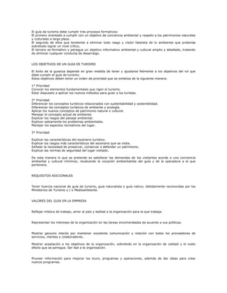 El guía de turismo debe cumplir tres procesos formativos:
El primero orientado a cumplir con un objetivo de conciencia ambiental y respeto a los patrimonios naturales
y culturales a largo plazo.
El segundo de ellos que tendiente a eliminar todo rasgo y visión fatalista de lo ambiental que pretenda
sobretodo lograr un nivel crítico.
El tercero es formativo y persigue un objetivo informativo ambiental y cultural amplio y detallado, tratando
de eliminar cualquier conducta de desarraigo.
LOS OBJETIVOS DE UN GUIA DE TURISMO
El éxito de la guianza depende en gran medida de tener y ajustarse fielmente a los objetivos del rol que
debe cumplir el guía de turismo.
Estos objetivos deben tener un orden de prioridad que se sintetiza de la siguiente manera:
1° Prioridad
Conocer los elementos fundamentales que rigen el turismo.
Estar dispuesto a aplicar los nuevos métodos para guiar a los turistas.
2° Prioridad
Diferenciar los conceptos turísticos relacionados con sustentabilidad y sostenibilidad.
Diferenciar los conceptos turísticos de ambiente y ecología.
Aplicar los nuevos conceptos de patrimonio natural o cultural.
Manejar el concepto actual de ambiente.
Explicar los rasgos del paisaje ambiental.
Explicar sabiamente los problemas ambientales.
Manejar los aspectos recreativos del lugar.
3° Prioridad
Explicar las características del escenario turístico.
Explicar los rasgos más característicos del escenario que se visita.
Señalar la necesidad de preservar, conservar o defender un patrimonio.
Explicar las normas de seguridad del lugar visitado.
De esta manera lo que se pretende es satisfacer las demandas de los visitantes acorde a una conciencia
ambiental y cultural mínimos; recalcando la vocación ambientalista del guía y de la operadora a la que
pertenece.
REQUISITOS ADICIONALES
Tener licencia nacional de guía de turismo, guía naturalista o guía nativo; debidamente reconocidas por los
Ministerios de Turismo y / o Medioambiente.
VALORES DEL GUIA EN LA EMPRESA
Reflejar mística de trabajo, amor al país y lealtad a la organización para la que trabaja.
Representar los intereses de la organización en las tareas encomendadas de acuerdo a sus políticas.
Mostrar genuino interés por mantener excelente comunicación y relación con todos los proveedores de
servicios, clientes y colaboradores.
Mostrar aceptación a los objetivos de la organización, sobretodo en la organización de calidad y el costo
efecto que se persigue. Ser leal a la organización.
Proveer información para mejorar los tours, programas y operaciones, además de dar ideas para crear
nuevos programas.
 