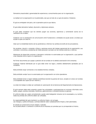 Demostrar proactividad y generosidad de experiencia y conocimientos para con la organización.
La lealtad con la organización es incuestionable, sea que se trate de un guía de planta o freelance.
El guía es embajador del país y de la operadora para la que labora.
El guía debe demostrar lealtad, discreción y diplomacia siempre.
El guía debe considerar que los clientes juzgan sus acciones, apariencia y comentarán acerca de la
realización de su deber.
Colaborar con la canalización de comunicación entre fundaciones o entidades de ayuda social y turistas que
acuden al país con este fin.
Velar por la rentabilidad dentro de los parámetros e informar los cambios de tarifa de los proveedores.
No socializar, discutir o comentar críticas u opiniones acerca del trabajo operacional de la organización, sus
contratos o convenios y problemas de índole personal o privado con los clientes externos o internos.
Abstenerse de desarrollar acciones o demostrar conductas no autorizadas por la organización y que podrían
crear disputas entre el guía y la organización.
No firmar documentos por quejas a petición de los turistas sin la debida autorización de la empresa.
Cualquier material distribuido por el guía debe tener los logos y diseños debidamente aprobados por la
compañía.
Está prohibido exigir comisiones a los establecimientos visitados.
Está prohibido vender tours no autorizados por la organización con otros operadores.
Esta prohibido fumar e ingerir bebidas alcohólicas durante la guianza de tours, excepto en cenas con turistas
( es aceptable dos copas de licor máximo ).
La orden de trabajo no debe ser cambiada sin autorización de la Gerencia del Departamento de Operaciones.
El guía siempre debe estar presente cuando hay actividades o participaciones en acciones informales como
bailes, juegos, eventos culturales, folclóricos, gastronómicos o entretenimientos en general.
El uniforme debe ser usado correctamente cuando está trabajando inclusive con la escarapela y su nombre,
todas las prendas del uniforme deben ser utilizadas.
Es responsabilidad del guía mantener su uniforme limpio y sin arrugas.
Las mangas y cuellos de blusas y camisas deberán estar cuidadosamente limpios y bien planchados.
El calzado se conservará en buen estado y lustrado.
No se podrá alterar o combinar el uniforme de la empresa con prendas que no correspondan al mismo.
 