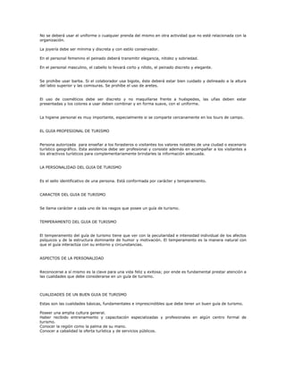 No se deberá usar el uniforme o cualquier prenda del mismo en otra actividad que no esté relacionada con la
organización.
La joyería debe ser mínima y discreta y con estilo conservador.
En el personal femenino el peinado deberá transmitir elegancia, nitidez y sobriedad.
En el personal masculino, el cabello lo llevará corto y nítido, el peinado discreto y elegante.
Se prohíbe usar barba. Si el colaborador usa bigote, éste deberá estar bien cuidado y delineado a la altura
del labio superior y las comisuras. Se prohíbe el uso de aretes.
El uso de cosméticos debe ser discreto y no maquillarse frente a huéspedes, las uñas deben estar
presentadas y los colores a usar deben combinar y en forma suave, con el uniforme.
La higiene personal es muy importante, especialmente si se comparte cercanamente en los tours de campo.
EL GUIA PROFESIONAL DE TURISMO
Persona autorizada para enseñar a los forasteros o visitantes los valores notables de una ciudad o escenario
turístico geográfico. Esta asistencia debe ser profesional y consiste además en acompañar a los visitantes a
los atractivos turísticos para complementariamente brindarles la información adecuada.
LA PERSONALIDAD DEL GUIA DE TURISMO
Es el sello identificativo de una persona. Está conformada por carácter y temperamento.
CARACTER DEL GUIA DE TURISMO
Se llama carácter a cada uno de los rasgos que posee un guía de turismo.
TEMPERAMENTO DEL GUIA DE TURISMO
El temperamento del guía de turismo tiene que ver con la peculiaridad e intensidad individual de los afectos
psíquicos y de la estructura dominante de humor y motivación. El temperamento es la manera natural con
que el guía interactúa con su entorno y circunstancias.
ASPECTOS DE LA PERSONALIDAD
Reconocerse a sí mismo es la clave para una vida feliz y exitosa; por ende es fundamental prestar atención a
las cualidades que debe considerarse en un guía de turismo.
CUALIDADES DE UN BUEN GUIA DE TURISMO
Estas son las cualidades básicas, fundamentales e imprescindibles que debe tener un buen guía de turismo.
Poseer una amplia cultura general.
Haber recibido entrenamiento y capacitación especializadas y profesionales en algún centro formal de
turismo.
Conocer la región como la palma de su mano.
Conocer a cabalidad la oferta turística y de servicios públicos.
 