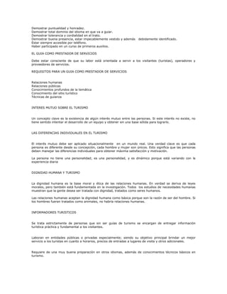 Demostrar puntualidad y honradez.
Demostrar total dominio del idioma en que va a guiar.
Demostrar tolerancia y cordialidad en el trato.
Demostrar buena presencia, estar impecablemente vestido y además debidamente identificado.
Estar siempre accesible por teléfono.
Haber participado en un curso de primeros auxilios.
EL GUIA COMO PRESTADOR DE SERVICIOS
Debe estar consciente de que su labor está orientada a servir a los visitantes (turistas), operadores y
proveedores de servicios.
REQUISITOS PARA UN GUIA COMO PRESTADOR DE SERVICIOS
Relaciones humanas
Relaciones públicas
Conocimientos profundos de la temática
Conocimiento del sitio turístico
Técnicas de guianza
INTERES MUTUO SOBRE EL TURISMO
Un concepto clave es la existencia de algún interés mutuo entre las personas. Si este interés no existe, no
tiene sentido intentar el desarrollo de un equipo y obtener sin una base sólida para lograrlo.
LAS DIFERENCIAS INDIVIDUALES EN EL TURISMO
El interés mutuo debe ser aplicado situacionalmente en un mundo real. Una verdad clave es que cada
persona es diferente desde su concepción, cada hombre y mujer son únicos. Esto significa que las personas
deben manejar las diferencias individuales para obtener máxima satisfacción y motivación.
La persona no tiene una personalidad; es una personalidad, y es dinámico porque está variando con la
experiencia diaria
DIGNIDAD HUMANA Y TURISMO
La dignidad humana es la base moral y ética de las relaciones humanas. En verdad se deriva de leyes
morales, pero también está fundamentada en la investigación. Todos los estudios de necesidades humanas
muestran que la gente desea ser tratada con dignidad, tratados como seres humanos.
Las relaciones humanas aceptan la dignidad humana como básica porque son la razón de ser del hombre. Si
los hombres fueran tratados como animales, no habría relaciones humanas.
INFORMADORES TURISTICOS
Se trata estrictamente de personas que sin ser guías de turismo se encargan de entregar información
turística práctica y fundamental a los visitantes.
Laboran en entidades públicas o privadas especialmente; siendo su objetivo principal brindar un mejor
servicio a los turistas en cuanto a horarios, precios de entradas a lugares de visita y otros adicionales.
Requiere de una muy buena preparación en otros idiomas, además de conocimientos técnicos básicos en
turismo.
 