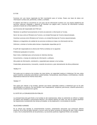 El ITUR
Funciona con una marca registrada de fácil recordación para el turista. Posee una base de datos con
información turística útil, pertinente, creíble y confiable.
El objetivo del ITUR es convertirse en una gran red de información turística con una amplia plataforma de
servicios, atención integrada y asesoría en trámites con página web y servicio de información turística
gratuita a través de la línea telefónica 1-800.
Las funciones del responsable del ITUR son:
Mantener en perfecto funcionamiento el Centro de atención e información al Turista.
Servir de nexo entre el Ministerio de Turismo y la Unidad Municipal de Turismo descentralizado.
Coordinar acciones entre Ministerio de Turismo y la Unidad Municipal de Turismo descentralizado.
Elaborar un diagnóstico de calidad de los servicios turísticos en base a la información del itur.
Informar y orientar al turista sobre temas e inquietudes requeridas por él.
El perfil del responsable de la oficina del ITUR se sintetiza en lo siguiente:
Profesional graduado en turismo.
Buen trato y habilidad para comunicarse en distintos idiomas.
Conocimiento y manejo de sistemas de información o software.
Alto grado de información, orientación y capacidad para asesoar a los turistas.
Creatividad, perseverancia, innovación, vocación de servicio y gran demostración de ética profesional.
TEORLA “X”
Son guías que no valoran a los turistas, los creen lentos, sin capacidad creativa ni intelectual. Por eso, estos
guías muestran conductas autocráticas o paternalistas, manipulativas, desconfiadas y controladoras, creando
dependencia total de los mismos hacia ellos.
TEORIA “Y”
Son guías que valoran a los turistas, piensan que tienen capacidad creativa e intelectual que no ha sido
aprovechada a su máximo. Por eso tienden a ser cooperadores, receptivos, permisivos, creando autonomía y
desarrollando el potencial de la gente.
EL EXITO DE LA COMUNICACION EN PÚBLICO
La principal tarea del guía frente a los turistas es dar explicaciones; éstas no solamente se refieren a hablar
en público sino también a comunicarse efectiva y de manera óptima con ellos; por eso se sugiere planificar
las exposiciones considerando dos tareas principales; la de preparación y la de puesta en escena.
RELACIONES HUMANAS
Es la ciencia que estudia el comportamiento humano, presentando soluciones que produzcan efectos
positivos. Es el arte de saber llevarse y convivir entre los seres humanos sin distingo de raza, credo religioso
o sexo. Es el comportamiento de las personas y sus acciones positivas negativas frente a la sociedad
 