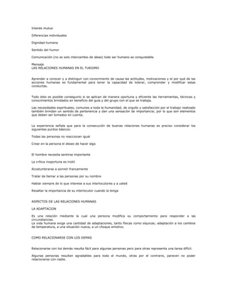 Interés mutuo
Diferencias individuales
Dignidad humana
Sentido del humor
Comunicación (no es solo intercambio de ideas) todo ser humano es conquistable
Mensaje
LAS RELACIONES HUMANAS EN EL TURISMO
Aprender a conocer y a distinguir con conocimiento de causa las actitudes, motivaciones y el por qué de las
acciones humanas es fundamental para tener la capacidad de tolerar, comprender y modificar estas
conductas.
Todo ésto es posible conseguirlo si se aplican de manera oportuna y eficiente las herramientas, técnicas y
conocimientos brindados en beneficio del guía y del grupo con el que se trabaja.
Las necesidades espirituales, comunes a toda la humanidad, de orgullo y satisfacción por el trabajo realizado
también brindan un sentido de pertenencia y dan una sensación de importancia; por lo que son elementos
que deben ser tomados en cuenta.
La experiencia señala que para la consecución de buenas relaciones humanas es preciso considerar los
siguientes puntos básicos:
Todas las personas no reaccionan igual
Crear en la persona el deseo de hacer algo
El hombre necesita sentirse importante
La crítica inoportuna es inútil
Acostumbrarse a sonreír francamente
Tratar de llamar a las personas por su nombre
Hablar siempre de lo que interese a sus interlocutores y a usted
Resaltar la importancia de su interlocutor cuando la tenga
ASPECTOS DE LAS RELACIONES HUMANAS
LA ADAPTACION
Es una relación mediante la cual una persona modifica su comportamiento para responder a las
circunstancias.
La vida humana exige una cantidad de adaptaciones, tanto físicas como síquicas; adaptación a los cambios
de temperatura, a una situación nueva, a un choque emotivo.
COMO RELACIONARSE CON LOS DEMAS
Relacionarse con los demás resulta fácil para algunas personas pero para otras representa una tarea difícil.
Algunas personas resultan agradables para todo el mundo, otras por el contrario, parecen no poder
relacionarse con nadie.
 