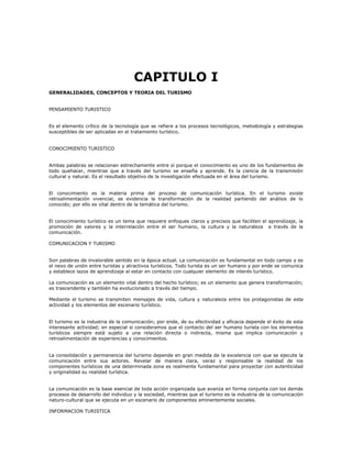 CAPITULO I
GENERALIDADES, CONCEPTOS Y TEORIA DEL TURISMO
PENSAMIENTO TURISTICO
Es el elemento crítico de la tecnología que se refiere a los procesos tecnológicos, metodología y estrategias
susceptibles de ser aplicadas en el tratamiento turístico.
CONOCIMIENTO TURISTICO
Ambas palabras se relacionan estrechamente entre sí porque el conocimiento es uno de los fundamentos de
todo quehacer, mientras que a través del turismo se enseña y aprende. Es la ciencia de la transmisión
cultural y natural. Es el resultado objetivo de la investigación efectuada en el área del turismo.
El conocimiento es la materia prima del proceso de comunicación turística. En el turismo existe
retroalimentación vivencial, se evidencia la transformación de la realidad partiendo del análisis de lo
conocido; por ello es vital dentro de la temática del turismo.
El conocimiento turístico es un tema que requiere enfoques claros y precisos que faciliten el aprendizaje, la
promoción de valores y la interrelación entre el ser humano, la cultura y la naturaleza a través de la
comunicación.
COMUNICACION Y TURISMO
Son palabras de invalorable sentido en la época actual. La comunicación es fundamental en todo campo y es
el nexo de unión entre turistas y atractivos turísticos. Todo turista es un ser humano y por ende se comunica
y establece lazos de aprendizaje al estar en contacto con cualquier elemento de interés turístico.
La comunicación es un elemento vital dentro del hecho turístico; es un elemento que genera transformación;
es trascendente y también ha evolucionado a través del tiempo.
Mediante el turismo se transmiten mensajes de vida, cultura y naturaleza entre los protagonistas de esta
actividad y los elementos del escenario turístico.
El turismo es la industria de la comunicación; por ende, de su efectividad y eficacia depende el éxito de esta
interesante actividad; en especial si consideramos que el contacto del ser humano turista con los elementos
turísticos siempre está sujeto a una relación directa o indirecta, misma que implica comunicación y
retroalimentación de experiencias y conocimientos.
La consolidación y permanencia del turismo depende en gran medida de la excelencia con que se ejecute la
comunicación entre sus actores. Revelar de manera clara, veraz y responsable la realidad de los
componentes turísticos de una determinada zona es realmente fundamental para proyectar con autenticidad
y originalidad su realidad turística.
La comunicación es la base esencial de toda acción organizada que avanza en forma conjunta con los demás
procesos de desarrollo del individuo y la sociedad, mientras que el turismo es la industria de la comunicación
naturo-cultural que se ejecuta en un escenario de componentes eminentemente sociales.
INFORMACION TURISTICA
 