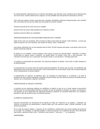 El comportamiento interpersonal es un término psicológico que describe como actuamos para relacionarnos
con los de más. Cuando usted sonríe a alguien, es muy probable que esa persona le devuelva la sonrisa.
Claro está que existen muchos requisitos para conseguir saludables relaciones interpersonales, pero también
hay una simple fórmula de tres fases que nos puede ser de gran utilidad.
Tenemos que actuar tal como somos en realidad
Nuestra forma de actuar debe agradarnos a nosotros mismos
Nuestras acciones deben ser aceptables
PRINCIPIOS BASICOS DE LAS RELACIONES PÚBLICAS EN EL TURISMO
Cada acción crea una impresión. Este principio es básico para todos los demás. Cada individuo o grupo que
trata con gente crea una impresión, que puede ser buena, mala o indiferente.
Las buenas relaciones son un pre-requisito para el éxito. El éxito requiere del apoyo y ese apoyo viene de las
buenas relaciones públicas.
El público es en realidad, muchos públicos. Para lograr el apoyo es imprescindible identificar al público
involucrado en alguna causa o situación. Se puede definir un público como dos o más personas con
intereses comunes que van a reaccionar de manera similar a una situación o mensaje particular.
La verdad y la honestidad son esenciales. Las relaciones públicas no podrán tener éxito si están basadas en
la deshonestidad.
La comunicación es la clave para las buenas relaciones públicas. Es común que la causa de problemas sea
identificada como la falta de comunicación. Entre más efectiva la comunicación mejor será la oportunidad de
incluir exitosamente la opinión pública.
La planificación es esencial. Al planificar bien, se mantiene la organización a la ofensiva y se evita el
problema de estar siempre apagando incendios aunque también hay que planificar para las emergencias que
siempre van a presentarse, algunas inevitables.
IDENTIFICACION AL PUBLICO (TURISTAS)
La práctica de las relaciones públicas sin identificar al público al que se va a dirigir alguna comunicación
resulta inútil. Es imprescindible identificar al público al cual va dirigido el mensaje, con quien se comunica y
con quienes se van a desarrollar las relaciones humanas y públicas. Es necesario determinar con claridad y
precisión el tipo de audiencia que se pretende alcanzar.
LA EMPATIA COMUNICATIVA
Escuchar activamente las emociones de los demás es tratar de "meternos en su pellejo" y entender sus
motivos. Es escuchar sus sentimientos y hacerle saber que "nos hacemos cargo", intentar entender lo que
siente esa persona.
No se trata de mostrar alegría, ni siquiera de ser simpáticos; simplemente que somos capaces de ponernos
en su lugar. Sin embargo, no significa aceptar ni estar de acuerdo con la posición del otro. Para demostrar
esa actitud, usaremos frases como: “entiendo lo que sientes”, “noto que...”, “ te comprendo “.
PARAFRASEAR
 