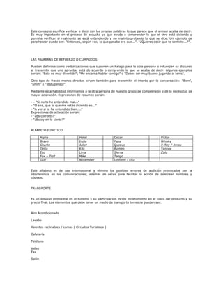 Este concepto significa verificar o decir con las propias palabras lo que parece que el emisor acaba de decir.
Es muy importante en el proceso de escucha ya que ayuda a comprender lo que el otro está diciendo y
permite verificar si realmente se está entendiendo y no malinterpretando lo que se dice. Un ejemplo de
parafrasear puede ser: “Entonces, según veo, lo que pasaba era que...”, “¿Quieres decir que te sentiste...?”.
LAS PALABRAS DE REFUERZO O CUMPLIDOS
Pueden definirse como verbalizaciones que suponen un halago para la otra persona o refuerzan su discurso
al transmitir que uno aprueba, está de acuerdo o comprende lo que se acaba de decir. Algunos ejemplos
serían: "Esto es muy divertido"; "Me encanta hablar contigo" o "Debes ser muy bueno jugando al tenis".
Otro tipo de frases menos directas sirven también para transmitir el interés por la conversación: "Bien",
"umm" o "¡Estupendo!".
Mediante esta habilidad informamos a la otra persona de nuestro grado de comprensión o de la necesidad de
mayor aclaración. Expresiones de resumen serían:
- - "Si no te he entendido mal..."
- "O sea, que lo que me estás diciendo es..."
- "A ver si te he entendido bien...."
Expresiones de aclaración serían:
- "¿Es correcto?"
- "¿Estoy en lo cierto?"
ALFABETO FONETICO
Alpha Hotel Oscar Victor
Bravo India Papa Whisky
Charlie Juliet Quebec X-Ray / Xerox
Delta Kilo Romeo Yankee
Eco Lima Sierra Zulu
Fox – Trot Mike Tango
Gulf November Uniform / Uva
Este alfabeto es de uso internacional y elimina los posibles errores de audición provocados por la
interferencia en las comunicaciones; además de servir para facilitar la acción de deletrear nombres y
códigos.
TRANSPORTE
Es un servicio primordial en el turismo y su participación incide directamente en el costo del producto y su
precio final. Los elementos que debe tener un medio de transporte terrestre pueden ser:
Aire Acondicionado
Lavabo
Asientos reclinables / camas ( Circuitos Turísticos )
Cafetería
Teléfono
Video
Fax
Salón
 