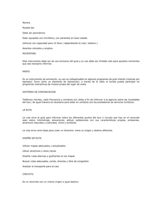 Nevera
Mueble bar
Debe ser panorámico
Estar equipado con micrófono, con parlantes en buen estado
Vehículo con capacidad para 15 Paxs ( dependiendo la ruta / destino )
Asientos cómodos y amplios
MICROFONO
Este instrumento debe ser de uso exclusivo del guía y su uso debe ser limitado solo para aquellos momentos
que sea necesario informar.
RADIO
Es un instrumento de animación, su uso es indispensable en algunos programas de gran interés (noticias por
ejemplo). Sirve como un elemento de distracción; a través de la radio el turista puede participar en
programas interactivos de música propia del lugar de visita.
SISTEMAS DE COMUNICACION
Teléfonos móviles, radio frecuencia y similares son útiles a fin de informar a la agencia sobre las novedades
del tour; de igual manera es necesario para estar en contacto con los prestadores de servicios turísticos.
LA RUTA
La ruta sirve al guía para informar sobre los diferentes puntos del tour o circuito que hay en el recorrido
sean estos: kilometraje, elevaciones, altitud, poblaciones con sus características propias, artesanías,
atractivos naturales y culturales, clima y similares.
La ruta sirve como base para crear un itinerario: tiene un origen y destino diferente.
DISEÑO DE RUTA
Utilizar mapas adecuados y actualizados
Ubicar atractivos y sitios claves
Diseñar rutas alternas y graficarlas en los mapas
Buscar rutas adecuadas, cortas, directas y libre de congestión
Analizar el transporte para la ruta
CIRCUITO
Es un recorrido con un mismo origen e igual destino.
 