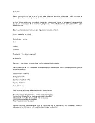 EL GUION
Es un instrumento del que se sirve el guía para desarrollar en forma organizada y bien informada la
exposición oral; durante su ejercicio profesional.
El guión permite sintetizar la información que se va a suministrar al turista; es decir es una fuente de datos
que el guía se encargará de ir actualizando, ampliando o eliminando de acuerdo a las circunstancias y de
forma constante.
Es una fuente de datos sintetizados que el guía se encarga de realizarlo.
COMO ELABORAR UN GUION
Inicio ( claro y conciso )
Qué?
Cómo?
Cuándo?
Finalización ? ( no dejar incógnitas )
EL ENTORNO
Se refiere a los recursos turísticos. Es el motivo de existencia del servicio.
LA CIRCUNSTANCIA: Está conformada por los factores que determinan el servicio y está determinada por los
siguientes aspectos:
Características del turista
Tiempo disponible
Condicionantes de la visita
Agentes climáticos
Actitud del turista
Características del turista: Podemos considerar las siguientes:
Elevado gasto por día y estancias o permanencias prolongadas
Utilización de los servicios de guíanza, interpretes o similares
Utilización de los medios de transporte más adecuados
Ocupación de los hoteles más selectos
Recorridos extensos en cada país
Tiempo disponible: Es fundamental saber el tiempo del que se dispone para las visitas para organizar
adecuadamente el itinerario; valorando los atractivos y priorizándolos.
 