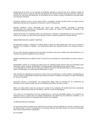 Condiciones de la visita: Si es caminata es preferible realizarla a primera hora de la mañana cuando los
turistas están frescos. Luego del almuerzo las opciones son hacerlos caminar para que duerman o hacer un
recorrido en auto para que descansen. Es importante que las visitas se hagan considerando que debe haber
la iluminación necesaria.
Considerar además los días y vía de mayor tráfico y congestión. Se debe también tomar en cuenta eventos
especiales previstos para reorganizar el itinerario y evitar contratiempos.
Agentes climáticos: Lluvia, demasiado sol, mucho frío, vientos, nevadas, tormentas o similares
circunstancias son necesarias de considerarse para realizar las visitas en condiciones favorables y de
aprovechamiento para los turistas.
Actitud del turista: Es importante saber las motivaciones, intereses y antecedentes que han provocado la
visita de los turistas; de esta manera será posible conducir la tarea de guianza de manera efectiva.
CARACTERISTICAS DEL CLIENTE TURISTICO
Es importante analizar y entender al visitante desde el punto de vista integral que como un ser humano él
significa en lo sicológico y también sus implicaciones dentro del contexto turístico y su influencia social y
cultural.
Por eso cabe mencionar aspectos que el guía debe considerar para que su trabajo fluya adecuadamente y los
visitantes encuentren satisfacción como clientes.
Detalles importantes que se deben tomar en cuenta de los visitantes son: Nacionalidad, extracción cultural y
edad.
Nacionalidad: Influye en el tiempo que cada uno de los visitantes puede requerir para sus actividades como
recorridos, visitas, compras, alimentación e intereses propios dependiendo de su país de origen.
La puntualidad es un tema clave en este caso; además de que es imprescindible saber su nacionalidad para
saber si es adecuado o no cierto tipo de alimentación o visita.
Vale recordar por ejemplo que los judios no comen carne, los alemanes no comen cordero, los japoneses no
comen conejo, los holandeses siempre están ávidos de recorrer montañas, los italianos no están interesados
en recorrer mercados.
Extracción cultural y comunicación: Las explicaciones deben estar en sintonía con las condiciones de
educación de los turistas; acorde con las circunstancias del público humilde o erudito.
Edad: Las visitas deben estar de acuerdo con la edad de los visitantes. Es fundamental tener actividades
variadas y atractivas para todo tipo de público; más aún si éste es heterogéneo.
A los niños no les interesará mucho las explicaciones y si más las actividades lúdicas, a los jóvenes les
interesará tener su tiempo libre, los adultos demostrarán mas interés que los demás por aprender y a la
gente de la tercera edad si le interesará estar siempre con compañía.
LA SERVUCCION EN LA GUIANZA
La servucción trata del estudio de la producción de servicios turísticos además de la forma y calidad en que
se ofrecen éstos. Si esto lo trasladamos a la guianza diríamos que este conjunto de servicios producidos
tiene ciertas características importantes:
No es tangible
 
