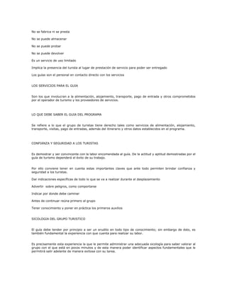 No se fabrica ni se presta
No se puede almacenar
No se puede probar
No se puede devolver
Es un servicio de uso limitado
Implica la presencia del turista al lugar de prestación de servicio para poder ser entregado
Los guías son el personal en contacto directo con los servicios
LOS SERVICIOS PARA EL GUIA
Son los que involucran a la alimentación, alojamiento, transporte, pago de entrada y otros comprometidos
por el operador de turismo y los proveedores de servicios.
LO QUE DEBE SABER EL GUIA DEL PROGRAMA
Se refiere a lo que el grupo de turistas tiene derecho tales como servicios de alimentación, alojamiento,
transporte, visitas, pago de entradas, además del itinerario y otros datos establecidos en el programa.
CONFIANZA Y SEGURIDAD A LOS TURISTAS
Es demostrar y ser convincente con la labor encomendada al guía. De la actitud y aptitud demostradas por el
guía de turismo dependerá el éxito de su trabajo.
Por ello conviene tener en cuenta estas importantes claves que ante todo permiten brindar confianza y
seguridad a los turistas.
Dar indicaciones específicas de todo lo que se va a realizar durante el desplazamiento
Advertir sobre peligros, como comportarse
Indicar por donde debe caminar
Antes de continuar reúna primero al grupo
Tener conocimiento y poner en práctica los primeros auxilios
SICOLOGIA DEL GRUPO TURISTICO
El guía debe tender por principio a ser un erudito en todo tipo de conocimiento; sin embargo de ésto, es
también fundamental la experiencia con que cuenta para realizar su labor.
Es precisamente esta experiencia la que le permite administrar una adecuada sicología para saber valorar al
grupo con el que está en pocos minutos y de esta manera poder identificar aspectos fundamentales que le
permitirá salir adelante de manera exitosa con su tarea.
 