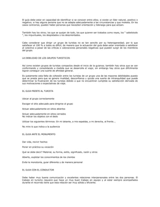 El guía debe estar en capacidad de identificar si se conocen entre ellos; si existe un líder natural, positivo o
negativo; si hay alguna persona que no se adapta adecuadamente a las circunstancias y que molesta. En los
casos contrarios; pueden haber personas que necesiten orientación y liderazgo para que actúen.
También hay los otros; los que se quejan de todo, los que quieren ser tratados como reyes, los “ sabelotodo
“, los impuntuales, los despistados o los desorientados.
Cabe considerar que dirigir un grupo de turistas no es tan sencillo por su heterogeneidad; por lo que
satisfacer al 100 % a todos es difícil; de manera que la actuación del guía debe estar orientada a satisfacer
al colectivo a pesar de las críticas o valoraciones personales negativas que pueden surgir de los miembros
del grupo.
LA DEBILIDAD DE LOS GRUPOS TURISTICOS
Así como existen grupos de turistas compactos desde el inicio de la guianza; también hay otros que se van
conformando y consolidando a medida que se desarrolla el viaje; sin embargo hay otros que difícilmente
logran conseguir una suerte de afinidad general.
Es justamente esta falta de cohesión entre los turistas de un grupo una de las mayores debilidades puesto
que se presta para que se genere rivalidad, desconfianza y quizás una suerte de intranquilidad que puede
determinar la frustración de los turistas debido a que no encuentran cumplida su satisfacción derivada de
sus motivaciones o expectativas de viaje.
EL GUIA FRENTE AL TURISTA
Ubicar al grupo correctamente
Escoger el sitio adecuado para dirigirse al grupo
Actuar adecuadamente en sitios abiertos
Actuar adecuadamente en sitios cerrados
No indicar los objetos con el dedo
Utilizar los siguientes términos: En mi delante, a mis espaldas, a mi derecha, al frente...
No mire lo que indica a la audiencia
EL GUIA ANTE EL MONUMENTO
Dar vida, revivir hechos
Poner en práctica su vocación
Qué se debe decir? Material, su forma, estilo, significado, razón y otros
Abierto, explotar los conocimientos de los clientes
Evite la monotonía, guiar diferente y de manera personal
EL GUIA CON EL CONDUCTOR
Debe haber muy buena comunicación y excelentes relaciones interpersonales entre las dos personas. El
trabajo en turismo requiere que haya un muy buen trabajo en equipo y al estar siempre acompañados
durante el recorrido tiene que esta relación ser muy sólida y eficiente.
 