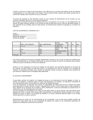 Cuando el control se lo hace en forma general y hay diferencia en el número de maletas ya sea al cargarlas
o descargarlas, es muy difícil saber que maleta o de que persona falta; además que puede suceder que el
número de maletas varíe mientras se usa su contenido.
El control del equipaje es más eficiente cuando se usan tarjetas de identificación de los turistas con sus
nombres completos, dirección y otros datos importantes.
Esto ayuda el momento de llevar las maletas del bus a la recepción si es el caso o a las habitaciones. Es
preciso de todas maneras anticipar a los turistas de este proceso para que en caso de necesidad saquen lo
que necesitan de sus maletas, previo a este acarreo. Un formato para controlar el equipaje en un hotel es el
siguiente:
LISTA DE ALOJAMIENTO ( ROOMING LIST )
HOTEL: ________________________
AGENCIA: ______________________
FECHA DE INGRESO: ______________
FECHA DE SALIDA : _____________
NRO. DE LA MALETA NRO. HABITACION
LISTA DE
HUESPEDES X XX XXX
1, 2, 3 201 LOPEZ FM. 1
4,5, 202
PEREZ MR. AND
MRS. 1
6, 203 JHONSON PETER 1
7, 8, 9 204 RUIZ FM. 1 1
TOTALES 9 5 9 2 2 1
Una manera práctica de evacuar el equipaje rápidamente consiste en que el guía enumere las maletas para
luego conjuntamente con el maletero direccionar su envío de acuerdo a como él va cantando dicho número
mientras el guía va diciendo el número de habitación.
Verificar con los huéspedes el número de maletas es más efectivo que solamente dedicarse al recuento de
las mismas; de esta manera es más fácil ubicar a su propietario en caso de confusión en la entrega de
maletas. Es importante también hacer quedar las etiquetas cuando el grupo se despide como garantía de
que todas las maletas fueron entregadas adecuadamente.
EL GUIA EN EL RESTAURANTE
El guía debe verificar con anterior a la llegada del grupo a un restaurante la hora de llegada, el menú, el
número de pasajeros y además sugerir el lugar más apropiado si es posible. La reservación efectuada es
muy esencial para evitar inconvenientes el momento de llegada del grupo.
Ya en el restaurante; el guía tiene que solicitar al responsable del restaurante que se le indique las mesas
reservadas para el grupo, verificar el menú y seguidamente orientar a los turistas sobre el lugar asignado a
ellos, además de la ubicación de los baños y otras instalaciones o servicios adicionales que puede tener el
restaurante y ser de necesidad para los turistas.
Una vez ubicados los comensales en la mesa; el guía debe indicar el menú previsto, dar información sobre
detalles del mismo y quizás ciertos datos sobre la preparación o ingredientes típicos utilizados en el mismo;
además de indicar si están o no incluidas las bebidas y su precio; pudiendo además sugerir a los turistas
ciertas opciones si el caso lo amerita.
Generalmente los menús son de conocimiento de los comensales y de no serlo para posibles cambios de
última hora cabe indicar que no son susceptibles de aquello por cuanto en las condiciones generales del
programa se establecen claramente los servicios.
 