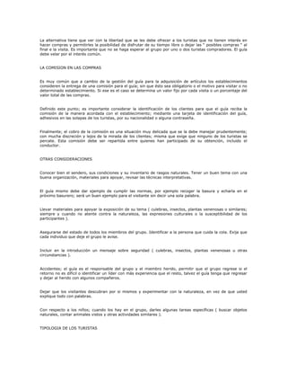 La alternativa tiene que ver con la libertad que se les debe ofrecer a los turistas que no tienen interés en
hacer compras y permitirles la posibilidad de disfrutar de su tiempo libre o dejar las “ posibles compras “ al
final e la visita. Es importante que no se haga esperar al grupo por uno o dos turistas compradores. El guía
debe velar por el interés común.
LA COMISION EN LAS COMPRAS
Es muy común que a cambio de la gestión del guía para la adquisición de artículos los establecimientos
consideren la entrega de una comisión para el guía; sin que ésto sea obligatorio o el motivo para visitar o no
determinado establecimiento. Si ese es el caso se determina un valor fijo por cada visita o un porcentaje del
valor total de las compras.
Definido este punto; es importante considerar la identificación de los clientes para que el guía reciba la
comisión de la manera acordada con el establecimiento; mediante una tarjeta de identificación del guía,
adhesivos en las solapas de los turistas, por su nacionalidad o alguna contraseña.
Finalmente; el cobro de la comisión es una situación muy delicada que se la debe manejar prudentemente;
con mucha discreción y lejos de la mirada de los clientes; misma que exige que ninguno de los turistas se
percate. Esta comisión debe ser repartida entre quienes han participado de su obtención, incluido el
conductor.
OTRAS CONSIDERACIONES
Conocer bien el sendero, sus condiciones y su inventario de rasgos naturales. Tener un buen tema con una
buena organización, materiales para apoyar, revisar las técnicas interpretativas.
El guía mismo debe dar ejemplo de cumplir las normas, por ejemplo recoger la basura y echarla en el
próximo basurero; será un buen ejemplo para el visitante sin decir una sola palabra.
Llevar materiales para apoyar la exposición de su tema ( culebras, insectos, plantas venenosas o similares;
siempre y cuando no atente contra la naturaleza, las expresiones culturales o la susceptibilidad de los
participantes ).
Asegurarse del estado de todos los miembros del grupo. Identificar a la persona que cuida la cola. Exija que
cada individuo que deje el grupo le avise.
Incluir en la introducción un mensaje sobre seguridad ( culebras, insectos, plantas venenosas u otras
circunstancias ).
Accidentes; el guía es el responsable del grupo y el miembro herido, permitir que el grupo regrese si el
retorno no es difícil o identificar un líder con más experiencia que el resto, talvez el guía tenga que regresar
y dejar al herido con algunos compañeros.
Dejar que los visitantes descubran por si mismos y experimentar con la naturaleza, en vez de que usted
explique todo con palabras.
Con respecto a los niños; cuando los hay en el grupo, darles algunas tareas específicas ( buscar objetos
naturales, contar animales vistos y otras actividades similares ).
TIPOLOGIA DE LOS TURISTAS
 