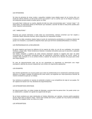 LAS PATEADORAS
Se trata de personas de zonas rurales o pequeñas ciudades cuyas edades pasan de los treinta años con
escala de valores distinta a la del turista común que quieren ir por su cuenta; que no se integran al grupo y
son peligrosas porque pueden arrastar gente con ellas.
Les gusta hacer visitas por su cuenta, dejando de lado las rutas convencionales para “ conocer mejor “. En
estos casos; es importante darles la información que necesitan y escindir de ellas lo más pronto posible para
evitar mayores inconvenientes.
LOS “ SABELOTODO “
Personas que quieren demostrar a toda costa sus conocimientos, siempre comentan que han viajado y
pretenden hablar diferentes idiomas, hacen preguntas con respuestas incluidas.
A ellos se los debe considerar aliados hasta el punto de neutralizarlos poniéndolos en evidencia delante del
grupo si es necesario. Lo prudente es dejarles hacer para que terminen autodescalificándose a sí mismos.
LOS PROFESIONALES DE LA RECLAMACION
Es gente negativa que busca los defectos de los lugares de visita; en vez de sus cualidades. Les encanta
fizcalizar y juzgar todo. Tienen tendencia al liderato y necesitan del público para que lo escuchen y aplaudan
sus constataciones.
Con folleto, bolígrafo y cuaderno de notas siempre amenazan reportar lo negativo del viaje. En estas
circunstancias es importante concederles algo de importancia, demostrar sentido del humor, adular su
vanidad, estar tranquilo si no se comete errores y explicar las razones de la decisión del grupo para evitar
que tenga adeptos.
En caso de desconocimiento ante una de sus inquietudes es importante no disimularlo sino mejor
averiguarlo; además de procurar desautorizar sus críticas con argumentos aplastantes.
LOS EXIGENTES
Son clientes agradecidos con el guía puesto que si bien los profesionales de la reclamación solamente buscan
defectos y se niegan a aceptar la evidencia de lo bien hecho; los exigentes son más ecuánimes al felicitar de
manera constante al guía por su trabajo .
Sus reclamos se sustentan en razones sin pretender arrastrar a sus compañeros de viaje en sus quejas. Por
ser capaces de razonar son muy decidoras las argumentaciones.
LOS EXTROVERTIDOS AMISTOSOS
Se trata de gente feliz, con dotes innatas de liderazgo a quienes todo les parece bien. Se puede contar con
su colaboración y aceptan con agrado las sugerencias del guía.
No se hacen problema por estar distribuidos en hoteles diferentes; por ejemplo, inclusive podría agradecer
porque según ellos la pasaron mejor. Tienen buen sentido del humor y pueden ser muy buenos animadores
del grupo. Es relajado contar con ellos en el viaje.
LOS INTROVERTIDOS
 