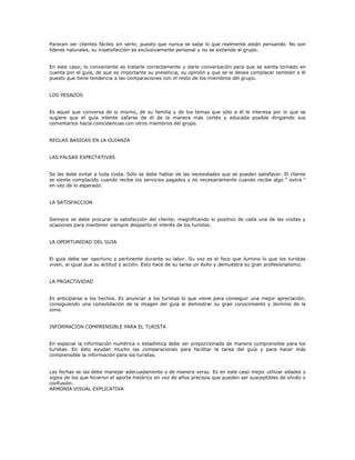Parecen ser clientes fáciles sin serlo; puesto que nunca se sabe lo que realmente están pensando. No son
líderes naturales, su insatisfacción es exclusivamente personal y no se extiende al grupo.
En este caso; lo conveniente es tratarle correctamente y darle conversación para que se sienta tomado en
cuenta por el guía, de que es importante su presencia, su opinión y que se le desea complacer también a él
puesto que tiene tendencia a las comparaciones con el resto de los miembros del grupo.
LOS PESADOS
Es aquel que conversa de si mismo, de su familia y de los temas que sólo a él le interesa por lo que se
sugiere que el guía intente zafarse de él de la manera más cortés y educada posible dirigiendo sus
comentarios hacia coincidencias con otros miembros del grupo.
REGLAS BASICAS EN LA GUIANZA
LAS FALSAS EXPECTATIVAS
Se las debe evitar a toda costa. Sólo se debe hablar de las necesidades que se pueden satisfacer. El cliente
se siente complacido cuando recibe los servicios pagados y no necesariamente cuando recibe algo “ extra “
en vez de lo esperado.
LA SATISFACCION
Siempre se debe procurar la satisfacción del cliente; magnificando lo positivo de cada una de las visitas y
ocasiones para mantener siempre despierto el interés de los turistas.
LA OPORTUNIDAD DEL GUIA
El guía debe ser oportuno y pertinente durante su labor. Su voz es el foco que ilumina lo que los turistas
viven, al igual que su actitud y acción. Esto hace de su tarea un éxito y demuestra su gran profesionalismo.
LA PROACTIVIDAD
Es anticiparse a los hechos. Es anunciar a los turistas lo que viene para conseguir una mejor apreciación;
consiguiendo una consolidación de la imagen del guía al demostrar su gran conocimiento y dominio de la
zona.
INFORMACION COMPRENSIBLE PARA EL TURISTA
En especial la información numérica o estadística debe ser proporcionada de manera comprensible para los
turistas. En ésto ayudan mucho las comparaciones para facilitar la tarea del guía y para hacer más
comprensible la información para los turistas.
Las fechas se las debe manejar adecuadamente y de manera veraz. Es en este caso mejor utilizar edades o
siglos de los que hicieron el aporte histórico en vez de años precisos que pueden ser susceptibles de olvido o
confusión.
ARMONIA VISUAL EXPLICATIVA
 