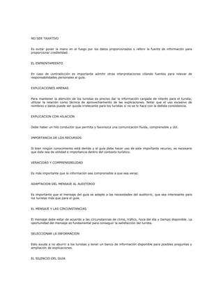 NO SER TAXATIVO
Es evitar poner la mano en el fuego por los datos proporcionados y referir la fuente de información para
proporcionar credibilidad.
EL ENFRENTAMIENTO
En caso de contradicción es importante admitir otras interpretaciones citando fuentes para relevar de
responsabilidades personales al guía.
EXPLICACIONES AMENAS
Para mantener la atención de los turistas es preciso dar la información cargada de interés para el turista;
utilizar la relación como técnica de aprovechamiento de las explicaciones. Notar que el uso excesivo de
nombres o datos puede ser quizás irrelevante para los turistas si no se lo hace con la debida consistencia.
EXPLICACION CON HILACION
Debe haber un hilo conductor que permita y favorezca una comunicación fluida, comprensible y útil.
IMPORTANCIA DE LOS RECURSOS
Si bien ningún conocimiento está demás y el guía debe hacer uso de este importante recurso; es necesario
que éste sea de utilidad e importancia dentro del contexto turístico.
VERACIDAD Y COMPRENSIBILIDAD
Es más importante que la información sea comprensible a que sea veraz.
ADAPTACION DEL MENSAJE AL AUDITORIO
Es importante que el mensaje del guía se adapte a las necesidades del auditorio; que sea interesante para
los turistas más que para el guía.
EL MENSAJE Y LAS CIRCUNSTANCIAS
El mensaje debe estar de acuerdo a las circunstancias de clima, tráfico, hora del día y tiempo disponible. La
oportunidad del mensaje es fundamental para conseguir la satisfacción del turista.
SELECCIONAR LA INFORMACION
Esto ayuda a no aburrir a los turistas y tener un banco de información disponible para posibles preguntas y
ampliación de explicaciones.
EL SILENCIO DEL GUIA
 