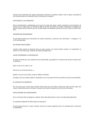Siempre será importante dar alguna explicación coherente a quedarse callado. Ante la lógica curiosidad de
los turistas siempre es importante hacer comentarios al respecto.
ANTICIPARSE A LAS PREGUNTAS
Esto es fundamental; considerando que el guía es el líder del grupo y debe comandar la comunicación; de
manera que es mejor decir el nombre de algo de interés que están los turistas constatando a quedarse en
silencio porque ésto provocaría que los turistas hagan una pregunta puntual de la que el guía no podría salir
bien.
INFORMACION DESORDENADA
El guía debe proporcionar información de manera coherente y armónica. Dar información “ a latigazos “ no
es lo más adecuado.
NO ASUMIR ROLES AJENOS
Cuando existe guiaza de diversos tipos de guías durante una misma sesión turística; es importante no
asumir el rol del otro guía; tratando de robarle protagonismo.
HACER COMPRENDER LA INFORMACION
Si existe el interés que una explicación sea comprendida y guardada en la memoria del turista se debe hacer
lo siguiente:
Decir lo que se va a decir o ver
Decirse en el momento preciso, y
Repetir lo que ha se ha dicho, luego de haberlo verificado
Conseguir que los turistas repitan lo explicado es una muy buena forma de verificar que ellos han aprendido.
EL COMPLEJO DE IGNORANTE
Por muy poco que el guía sepa; siempre sabrá más que los turistas; puesto que ellos son del lugar que
visitan. Recordemos que los turistas no buscan información exhaustiva sino sentirse informados.
EXPLICACIONES SIN CONOCIMIENTO
No es una buena idea arriesgarse a explicar sobre algo desconocido o que no se sabe adecuadamente.
La exposición depende del estilo propio de cada guía.
El guía puede procurar un mejor contacto visual con el grupo viajando de pie; sin embargo esto no favorece
su estabilidad.
 