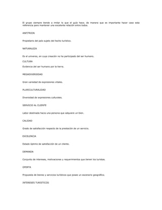 El grupo siempre tiende a imitar lo que el guía hace; de manera que es importante hacer caso esta
referencia para mantener una excelente relación entre todos.
ANFITRION
Propietario del país sujeto del hecho turístico.
NATURALEZA
Es el universo, en cuya creación no ha participado del ser humano.
CULTURA
Evidencia del ser humano por la tierra.
MEGADIVERSIDAD
Gran variedad de expresiones vitales.
PLURICULTURALIDAD
Diversidad de expresiones culturales.
SERVICIO AL CLIENTE
Labor destinada hacia una persona que adquiere un bien.
CALIDAD
Grado de satisfacción respecto de la prestación de un servicio.
EXCELENCIA
Estado óptimo de satisfacción de un cliente.
DEMANDA
Conjunto de intereses, motivaciones y requerimientos que tienen los turistas.
OFERTA
Propuesta de bienes y servicios turísticos que posee un escenario geográfico.
INTERESES TURISTICOS
 