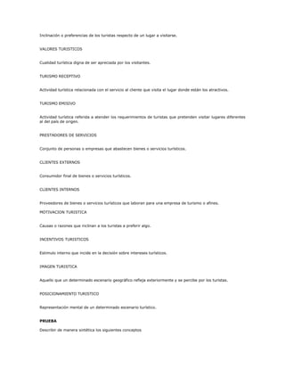 Inclinación o preferencias de los turistas respecto de un lugar a visitarse.
VALORES TURISTICOS
Cualidad turística digna de ser apreciada por los visitantes.
TURISMO RECEPTIVO
Actividad turística relacionada con el servicio al cliente que visita el lugar donde están los atractivos.
TURISMO EMISIVO
Actividad turística referida a atender los requerimientos de turistas que pretenden visitar lugares diferentes
al del país de origen.
PRESTADORES DE SERVICIOS
Conjunto de personas o empresas que abastecen bienes o servicios turísticos.
CLIENTES EXTERNOS
Consumidor final de bienes o servicios turísticos.
CLIENTES INTERNOS
Proveedores de bienes o servicios turísticos que laboran para una empresa de turismo o afines.
MOTIVACION TURISTICA
Causas o razones que inclinan a los turistas a preferir algo.
INCENTIVOS TURISTICOS
Estimulo interno que incide en la decisión sobre intereses turísticos.
IMAGEN TURISTICA
Aquello que un determinado escenario geográfico refleja exteriormente y se percibe por los turistas.
POSICIONAMIENTO TURISTICO
Representación mental de un determinado escenario turístico.
PRUEBA
Describir de manera sintética los siguientes conceptos
 