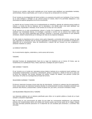Turismo es en cambio; toda acción realizada por el ser humano para satisfacer sus necesidades mentales,
sentimentales, físicas y espirituales; por lo cual y en busca de su consecución se moviliza.
El ser humano es el protagonista del hecho turístico y su escenario de acción es el ambiente. El ser humano
es un ente biológico y también un ser cultural porque al crearla, ésta le ha permitido adaptarse a una
diversidad de espacios geográficos de forma conveniente.
La relación del ser humano turista con el medioambiente es simbiótica, además de indirecta porque media la
cultura y a través de ella se relaciona con la naturaleza y los demás seres vivos para satisfacer sus
necesidades, inquietudes e intereses. El ser humano es el único ser vivo cultural.
El ser humano es un ente eminentemente cultural y turista. En el génesis fue sedentario y cazador para
satisfacer sus necesidades básicas. Al investigar y aprender a convivir con su entorno hizo cultura, hizo
turismo; y fue esa misma capacidad para asimilar, transmitir y acumular conocimientos la que posibilitó
simbolizar; detalle fundamental que le distingue del resto de las especies biológicas.
En ésto reside la importancia de la cultura como parte integrante y primordial del turismo; porque ha sido
esta capacidad de simbolizar del ser humano expresada en el lenguaje la que ha permitido la existencia y
desarrollo de la comunicación: Nexo de transferencia y relación del ser humano con sus congéneres y
ambiente mediante la cultura.
LA CIENCIA TURISTICA
Es el conocimiento objetivo, sistemático y cierto acerca del turismo.
TURISMO
Actividad humana de desplazamiento fuera de su lugar de residencia por al menos 24 horas; que se
fundamenta en la satisfacción física, metal, espiritual y sicológica de quien la ejerce.
SER HUMANO Y TURISTA
El ser humano es un turista por naturaleza porque desde el génesis de su existencia buscó satisfacer sus
necesidades fundamentales y primarias ( alimentación, abrigo y transporte ). Desde el inicio de su paso por
la tierra fue migrante, fue turista, buscador de sueños, creador de ideales; una persona curiosa por
naturaleza. El turista es el protagonista principal del turismo.
RELACIONES HUMANAS Y TURISMO
El término relaciones humanas incluye todo tipo de interrelación humana en cualquier tipo de organización.
Como ciencia social; las relaciones humanas estudian el comportamiento humano, prestando soluciones que
producen alta eficacia y productividad. Cuando se aplican son, por tanto, una acción orientada a metas.
LAS RELACIONES PÚBLICAS EN EL TURISMO
Las relaciones públicas son un esfuerzo planificado para influir en la opinión pública a través de un buen
carácter y actuación responsable.
Esto se basa en una comunicación de doble vía que debe ser mutuamente satisfactoria. Las relaciones
públicas son fundamentales dentro del ámbito del turismo puesto que forman parte de la imagen integral
que esta actividad pretende posicionar en el desarrollo de una sociedad para dinamizar y consolidar esta
actividad.
 