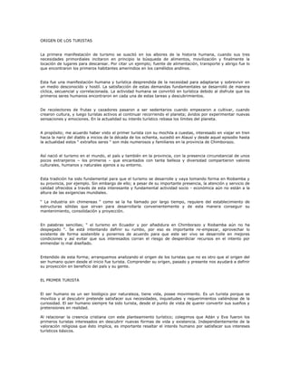 ORIGEN DE LOS TURISTAS
La primera manifestación de turismo se suscitó en los albores de la historia humana, cuando sus tres
necesidades primordiales incitaron en principio la búsqueda de alimentos, movilización y finalmente la
locación de lugares para descansar. Por citar un ejemplo; fuente de alimentación, transporte y abrigo fue lo
que encontraron los primeros habitantes amerindios en los camélidos andinos.
Esta fue una manifestación humana y turística desprendida de la necesidad para adaptarse y sobrevivir en
un medio desconocido y hostil. La satisfacción de estas demandas fundamentales se desarrolló de manera
cíclica, secuencial y correlacionada. La actividad humana se convirtió en turística debido al disfrute que los
primeros seres humanos encontraron en cada una de estas tareas y descubrimientos.
De recolectores de frutas y cazadores pasaron a ser sedentarios cuando empezaron a cultivar, cuando
crearon cultura, y luego turistas activos al continuar recorriendo el planeta; ávidos por experimentar nuevas
sensaciones y emociones. En la actualidad su interés turístico rebasa los límites del planeta.
A propósito; me acuerdo haber visto el primer turista con su mochila a cuestas, interesado en viajar en tren
hacia la nariz del diablo a inicios de la década de los ochenta, sucedió en Alausí y desde aquel episodio hasta
la actualidad estos “ extraños seres “ son más numerosos y familiares en la provincia de Chimborazo.
Así nació el turismo en el mundo, el país y también en la provincia, con la presencia circunstancial de unos
pocos extranjeros – los primeros – que encantados con tanta belleza y diversidad compartieron valores
culturales, humanos y naturales ajenos a su entorno.
Esta tradición ha sido fundamental para que el turismo se desarrolle y vaya tomando forma en Riobamba y
su provincia, por ejemplo. Sin embargo de ello; a pesar de su importante presencia, la atención y servicio de
calidad ofrecidos a través de esta interesante y fundamental actividad socio - económica aún no están a la
altura de las exigencias mundiales.
“ La industria sin chimeneas “ como se la ha llamado por largo tiempo, requiere del establecimiento de
estructuras sólidas que sirvan para desarrollarla convenientemente y de esta manera conseguir su
mantenimiento, consolidación y proyección.
En palabras sencillas; “ el turismo en Ecuador y por añadidura en Chimborazo y Riobamba aún no ha
despegado “. Se está intentando definir su rumbo, por eso es importante re-empezar, aprovechar lo
existente de forma sostenible y ponernos de acuerdo para que este ser vivo se desarrolle en mejores
condiciones y así evitar que sus interesados corran el riesgo de desperdiciar recursos en el intento por
enmendar lo mal diseñado.
Entendido de esta forma; arranquemos analizando el origen de los turistas que no es otro que el origen del
ser humano quien desde el inicio fue turista. Comprender su origen, pasado y presente nos ayudará a definir
su proyección en beneficio del país y su gente.
EL PRIMER TURISTA
El ser humano es un ser biológico por naturaleza, tiene vida, posee movimiento. Es un turista porque se
moviliza y al descubrir pretende satisfacer sus necesidades, inquietudes y requerimientos valiéndose de la
curiosidad. El ser humano siempre ha sido turista, desde el punto de vista de querer convertir sus sueños y
pretensiones en realidad.
Al relacionar la creencia cristiana con este planteamiento turístico; colegimos que Adán y Eva fueron los
primeros turistas interesados en descubrir nuevas formas de vida y existencia. Independientemente de la
valoración religiosa que ésto implica, es importante resaltar el interés humano por satisfacer sus intereses
turísticos básicos.
 