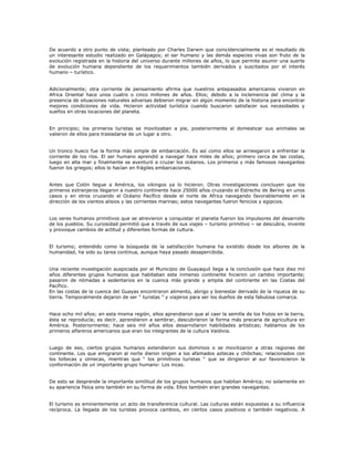 De acuerdo a otro punto de vista; planteado por Charles Darwin que coincidencialmente es el resultado de
un interesante estudio realizado en Galápagos; el ser humano y las demás especies vivas son fruto de la
evolución registrada en la historia del universo durante millones de años, lo que permite asumir una suerte
de evolución humana dependiente de los requerimientos también derivados y suscitados por el interés
humano – turístico.
Adicionalmente; otra corriente de pensamiento afirma que nuestros antepasados americanos vivieron en
Africa Oriental hace unos cuatro o cinco millones de años. Ellos; debido a la inclemencia del clima y la
presencia de situaciones naturales adversas debieron migrar en algún momento de la historia para encontrar
mejores condiciones de vida. Hicieron actividad turística cuando buscaron satisfacer sus necesidades y
sueños en otras locaciones del planeta.
En principio; los primeros turistas se movilizaban a pie, posteriormente al domesticar sus animales se
valieron de ellos para trasladarse de un lugar a otro.
Un tronco hueco fue la forma más simple de embarcación. Es así como ellos se arriesgaron a enfrentar la
corriente de los ríos. El ser humano aprendió a navegar hace miles de años; primero cerca de las costas,
luego en alta mar y finalmente se aventuró a cruzar los océanos. Los primeros y más famosos navegantes
fueron los griegos; ellos lo hacían en frágiles embarcaciones.
Antes que Colón llegue a América, los vikingos ya lo hicieron. Otras investigaciones concluyen que los
primeros extranjeros llegaron a nuestro continente hace 25000 años cruzando el Estrecho de Bering en unos
casos y en otros cruzando el Océano Pacífico desde el norte de Africa navegando favorablemente en la
dirección de los vientos alisios y las corrientes marinas; estos navegantes fueron fenicios y egipcios.
Los seres humanos primitivos que se atrevieron a conquistar el planeta fueron los impulsores del desarrollo
de los pueblos. Su curiosidad permitió que a través de sus viajes – turismo primitivo – se descubra, invente
y provoque cambios de actitud y diferentes formas de cultura.
El turismo; entendido como la búsqueda de la satisfacción humana ha existido desde los albores de la
humanidad, ha sido su tarea continua, aunque haya pasado desapercibida.
Una reciente investigación auspiciada por el Municipio de Guayaquil llega a la conclusión que hace diez mil
años diferentes grupos humanos que habitaban este inmenso continente hicieron un cambio importante;
pasaron de nómadas a sedentarios en la cuenca más grande y amplia del continente en las Costas del
Pacífico.
En las costas de la cuenca del Guayas encontraron alimento, abrigo y bienestar derivado de la riqueza de su
tierra. Temporalmente dejaron de ser “ turistas ” y viajeros para ser los dueños de esta fabulosa comarca.
Hace ocho mil años; en esta misma región, ellos aprendieron que al caer la semilla de los frutos en la tierra,
ésta se reproducía; es decir, aprendieron a sembrar, descubrieron la forma más precaria de agricultura en
América. Posteriormente; hace seis mil años ellos desarrollaron habilidades artísticas; hablamos de los
primeros alfareros americanos que eran los integrantes de la cultura Valdivia.
Luego de eso, ciertos grupos humanos extendieron sus dominios o se movilizaron a otras regiones del
continente. Los que emigraron al norte dieron origen a los afamados aztecas y chibchas; relacionados con
los toltecas y olmecas, mientras que “ los primitivos turistas “ que se dirigieron al sur favorecieron la
conformación de un importante grupo humano: Los incas.
De esto se desprende la importante similitud de los grupos humanos que habitan América; no solamente en
su apariencia física sino también en su forma de vida. Ellos también eran grandes navegantes.
El turismo es eminentemente un acto de transferencia cultural. Las culturas están expuestas a su influencia
recíproca. La llegada de los turistas provoca cambios, en ciertos casos positivos o también negativos. A
 