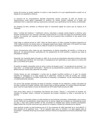 través del turismo se puede modificar la cultura y esta situación es lo que específicamente sucedió con la
llegada de los españoles a América.
La aventura de los conquistadores depredó importantes valores culturales. El afán de atender sus
requerimientos causó daños irreparables en América. Su interés turístico reflejado en el poder que
pretendían tener y ostentarlo destruyo expresiones culturales muy significativas de los nativos continentales.
Sin embargo de ésto; también su influencia dejó un importante legado de cultura que se traduce en el
mestizaje.
Estos “ turistas del medioevo “ modificaron cultura, naturaleza y paisaje cuando llegaron a América; pero
también transformaron sus creencias culturales cuando llevaron a su lugar de origen los ancestrales valores
andinos. Es evidente; por supuesto, que quizás más fue el perjuicio que el beneficio lo que quedó como
legado nuestro.
Colón llegó a nuestras tierras en 1492, Vasco de Gama llegó a la India cruzando de Buena esperanza en
1798. Posteriormente; fue James Cook, un navegante inglés quien desde 1768 hasta 1779 realizó tres viajes
importantes, a través de los cuales dio la vuelta al mundo en sus embarcaciones.
Fueron precisamente estos viajes los que representaron la fijación geográfica del Pacífico y el final de la
época de los descubrimientos, sustituidos por las expediciones de nivel científico y espacial que hasta la
actualidad se realizan.
Alexander Von Humboldt llegó a Ecuador en 1802. El es uno de los importantes referentes turísticos del país
que ha dejado gran beneficio. Sus recorridos e investigaciones han significado un gran aporte a la cultura del
país y a la estima de la gente.
El bautizó al callejón interandino entre el norte y centro de Ecuador como “ La avenida de los volcanes “ y a
Loja como: “ La Ciudad jardín del Ecuador “. Muchos de sus descendientes y paisanos han venido y recorren
desde entonces nuestro país siguiendo sus huellas.
Charles Darwin es otro investigador y turista que ha dejado fructífera siembra en el país. Su estudio
realizado en Galápagos en el siglo pasado así lo determina. Cientos de miles de turistas han visitado
Galápagos y por añadidura el Ecuador continental en búsqueda y constatación de tan maravillosos paisajes
y fundamentalmente estudios.
Uno de los más grandes alpinistas de todos los tiempos y forjador de las imágenes y relatos más bellos de
las altas cumbres de Ecuador también visitó nuestro país en épocas pasadas, su nombre Edward Whymper,
quien recorrió el país desde el nueve de diciembre de 1879 hasta finales de julio de 1880.
Hace pocos años; estuvo el montañista más famoso del mundo ( Mezner ), recorriendo en Ecuador sus
nevados. El también vende y difunde los atractivos del Ecuador mediante su visita y recorridos por el
planeta.
Sin embargo; la actividad turística no está limitada por las fronteras nacionales, continentales o de la tierra;
mucho menos por las planetarias. Acaso alguna vez no hemos viajado por el espacio sin necesidad de mover
los pies ?. Pues esos sueños también se han convertido en realidad para ciertos humanos privilegiados.
Edgard White fue el primer americano que camino en el espacio a finales de la década de los setenta.
Caso parecido sucedió con Neil Amstrong que el 21 de noviembre de 1969 descendió de la nave APOLO 11
para posarse en la superficie lunar. “ Es un pequeño paso para un hombre y un salto gigante para la
humanidad “ manifestó Amstrong emocionado mientras millones de espectadores terrestres testificaban este
hecho.
 