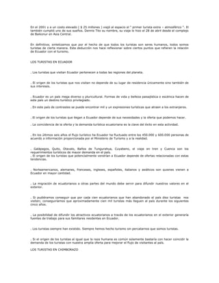 En el 2001 y a un costo elevado ( $ 25 millones ) viajó al espacio el “ primer turista extra – atmosférico “. El
también cumplió uno de sus sueños. Dennis Tito su nombre, su viaje lo hizo el 28 de abril desde el complejo
de Baikonur en Asia Central.
En definitiva; sintetizamos que por el hecho de que todos los turistas son seres humanos, todos somos
turistas de cierta manera. Esta deducción nos hace reflexionar sobre ciertos puntos que refieren la relación
de Ecuador con el turismo.
LOS TURISTAS EN ECUADOR
. Los turistas que visitan Ecuador pertenecen a todas las regiones del planeta.
. El origen de los turistas que nos visitan no depende de su lugar de residencia únicamente sino también de
sus intereses.
. Ecuador es un país mega diverso y pluricultural. Formas de vida y belleza paisajística o escénica hacen de
este país un destino turístico privilegiado.
. En este país de contrastes se puede encontrar mil y un expresiones turísticas que atraen a los extranjeros.
. El origen de los turistas que llegan a Ecuador depende de sus necesidades y la oferta que podemos hacer.
. La coincidencia de la oferta y la demanda turística ecuatoriana es la clave del éxito en esta actividad.
. En los últimos seis años el flujo turístico ha Ecuador ha fluctuado entre los 450.000 y 600.000 personas de
acuerdo a información proporcionada por el Ministerio de Turismo y a la realidad.
. Galápagos, Quito, Otavalo, Baños de Tungurahua, Cuyabeno, el viaje en tren y Cuenca son los
requerimientos turísticos de mayor demanda en el país.
. El origen de los turistas que potencialmente vendrían a Ecuador depende de ofertas relacionadas con estas
tendencias.
. Norteamericanos, alemanes, franceses, ingleses, españoles, italianos y asiáticos son quienes vienen a
Ecuador en mayor cantidad.
. La migración de ecuatorianos a otras partes del mundo debe servir para difundir nuestros valores en el
exterior.
. Si pudiéramos conseguir que por cada cien ecuatorianos que han abandonado el país diez turistas nos
visiten; conseguiríamos que aproximadamente cien mil turistas más lleguen al país durante los siguientes
cinco años.
. La posibilidad de difundir los atractivos ecuatorianos a través de los ecuatorianos en el exterior generaría
fuentes de trabajo para sus familiares residentes en Ecuador.
. Los turistas siempre han existido. Siempre hemos hecho turismo sin percatarnos que somos turistas.
. Si el origen de los turistas al igual que la raza humana es común solamente bastaría con hacer coincidir la
demanda de los turistas con nuestra amplia oferta para mejorar el flujo de visitantes al país.
LOS TURISTAS EN CHIMBORAZO
 