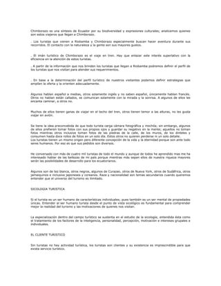 Chimborazo es una síntesis de Ecuador por su biodiversidad y expresiones culturales; analicemos quienes
son estos viajeros que llegan a Chimborazo.
. Los turistas que vienen a Riobamba y Chimborazo especialmente buscan hacer aventura durante sus
recorridos. El contacto con la naturaleza y la gente son sus mayores gustos.
. El imán turístico de Chimborazo es el viaje en tren. Hay que enlazar este interés superlativo con la
eficiencia en la atención de estos turistas.
. A partir de la información que nos brinden los turistas que llegan a Riobamba podremos definir el perfil de
los turistas que nos visitan para atender sus requerimientos.
. En base a la determinación del perfil turístico de nuestros visitantes podemos definir estrategias que
amplíen la oferta y la orienten adecuadamente.
Algunos hablan español a medias, otros solamente inglés y no saben español, únicamente hablan francés.
Otros no hablan están callados, se comunican solamente con la mirada y la sonrisa. A algunos de ellos les
encanta caminar, a otros no.
Muchos de ellos tienen ganas de viajar en el techo del tren, otros tienen temor a las alturas, no les gusta
viajar en avión.
Se tiene la idea preconcebida de que todo turista carga cámara fotográfica y mochila; sin embargo, algunos
de ellos prefieren tomar fotos con sus propios ojos y guardar su negativo en la mente; aquellos no toman
fotos mientras otros inclusive toman fotos de las piedras de la calle, de los muros, de los dinteles y
consumen hasta doce rollos de fotos en un solo día. Estos otros no quieren perderse ni un solo detalle.
Los turistas tienen un mismo origen pero diferente concepción de la vida y la eternidad porque son ante todo
seres humanos. Por eso es que sus pedidos son diversos.
He conversado con más de cuatro mil turistas de todo el mundo y aunque de todos he aprendido mas me ha
interesado hablar de las bellezas de mi país porque mientras más sepan ellos de nuestra riqueza mayores
serán las posibilidades de desarrollo para los ecuatorianos.
Algunos son de tez blanca, otros negros, algunos de Curazao, otros de Nueva York, otros de Sudáfrica, otros
jamaiquinos e inclusive japoneses y coreanos. Raza y nacionalidad son temas secundarios cuando queremos
entender que el universo del turismo es ilimitado.
SICOLOGIA TURISTICA
Si el turista es un ser humano de características individuales; pues también es un ser mental de propiedades
únicas. Entender al ser humano turista desde el punto de vista sicológico es fundamental para comprender
mejor la realidad del turismo y las motivaciones de quienes nos visitan.
La especialización dentro del campo turístico se sustenta en el estudio de la sicología; entendida ésta como
el tratamiento de los factores de la inteligencia, personalidad, percepción, motivación e intereses grupales e
individuales.
EL CLIENTE TURISTICO
Sin turistas no hay actividad turística, los turistas son clientes y su existencia es imprescindible para que
exista servicio turístico.
 