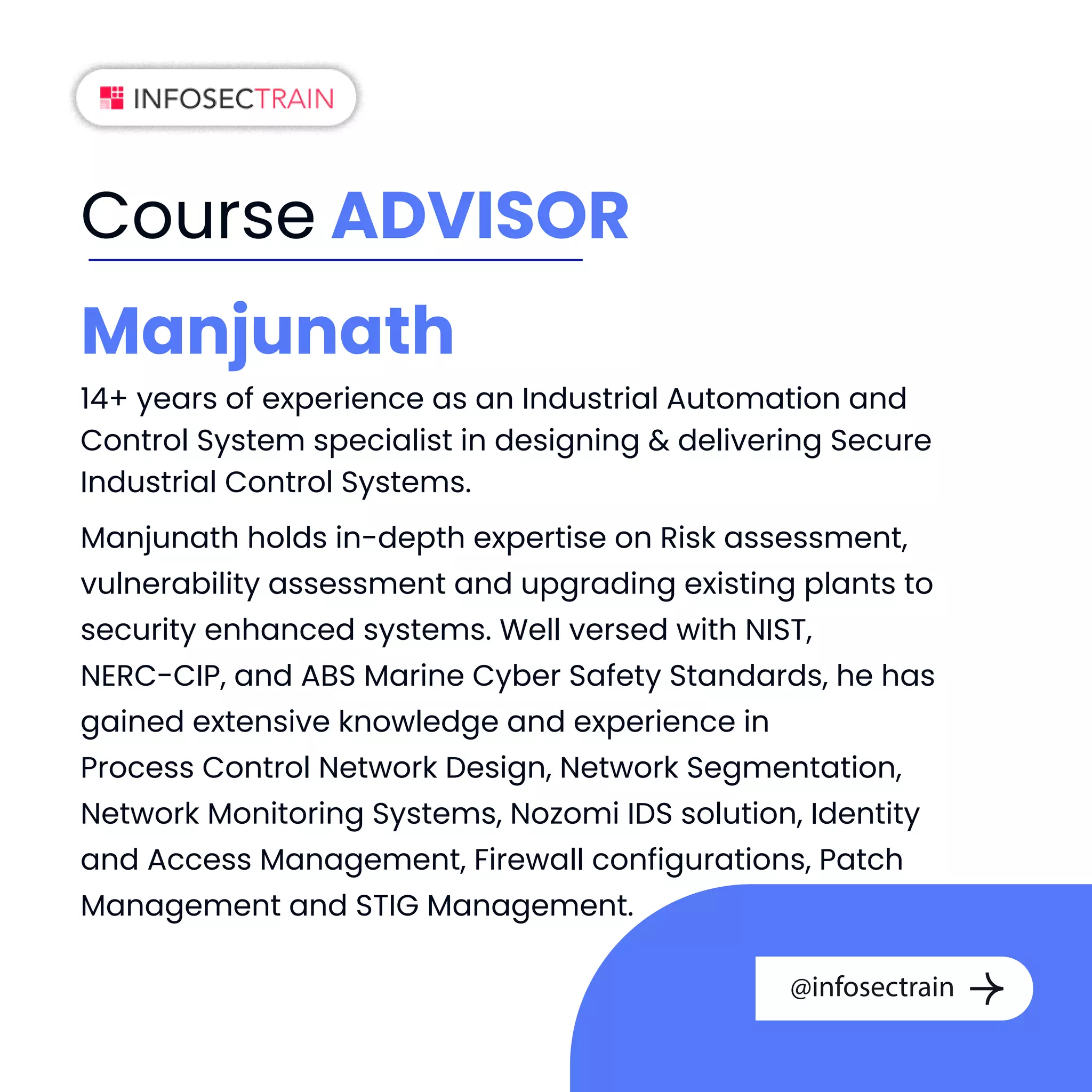 Course ADVISOR
Manjunath
14+ years of experience as an Industrial Automation and
Control System specialist in designing  delivering Secure
Industrial Control Systems.
Manjunath holds in-depth expertise on Risk assessment,
vulnerability assessment and upgrading existing plants to
security enhanced systems. Well versed with NIST,
NERC-CIP, and ABS Marine Cyber Safety Standards, he has
gained extensive knowledge and experience in
Process Control Network Design, Network Segmentation,
Network Monitoring Systems, Nozomi IDS solution, Identity
and Access Management, Firewall configurations, Patch
Management and STIG Management.
@infosectrain
 