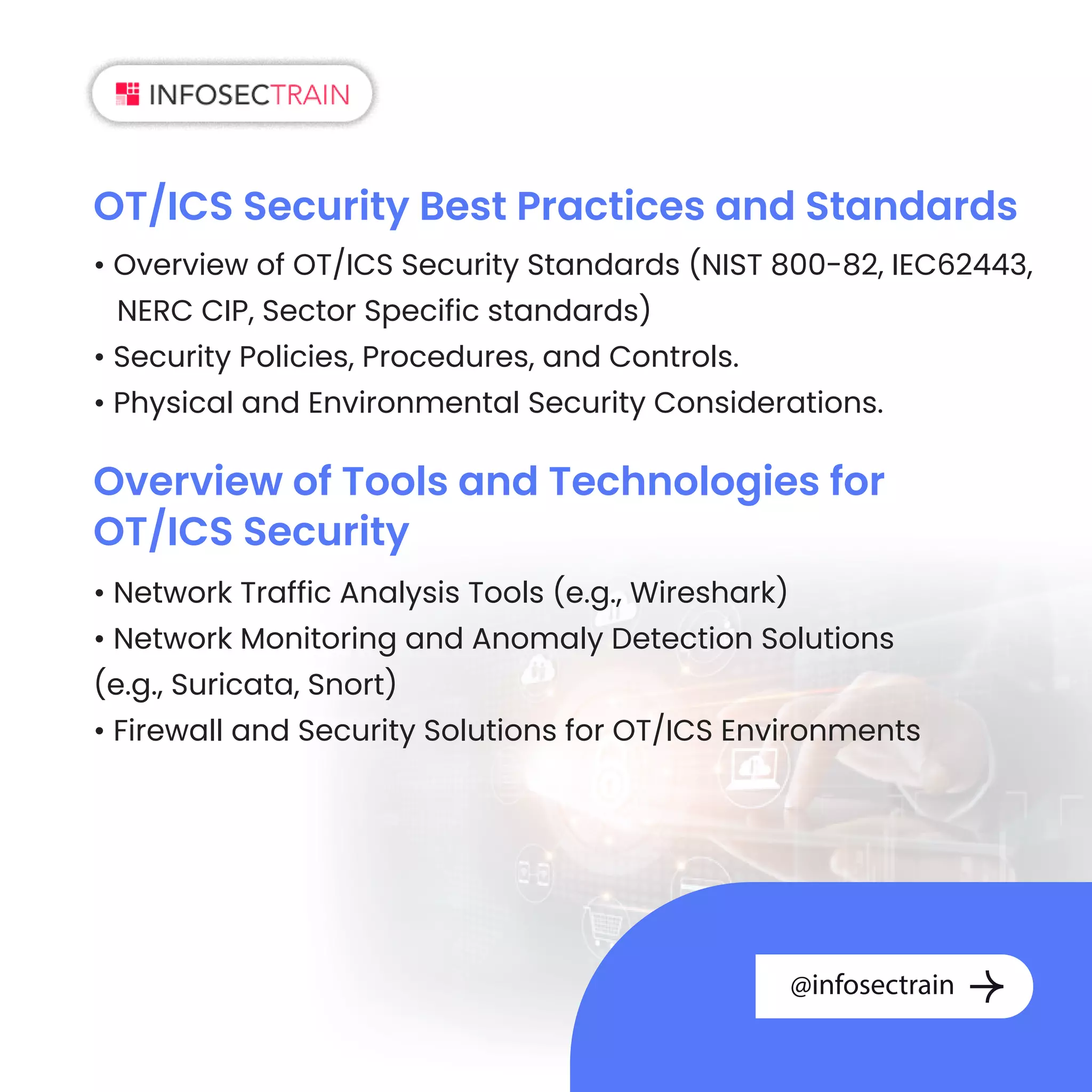 OT/ICS Security Best Practices and Standards
• Overview of OT/ICS Security Standards (NIST 800-82, IEC62443,
NERC CIP, Sector Specific standards)
• Security Policies, Procedures, and Controls.
• Physical and Environmental Security Considerations.
Overview of Tools and Technologies for
OT/ICS Security
• Network Traffic Analysis Tools (e.g., Wireshark)
• Network Monitoring and Anomaly Detection Solutions
(e.g., Suricata, Snort)
• Firewall and Security Solutions for OT/ICS Environments
@infosectrain
 