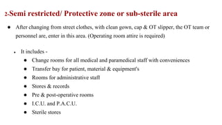 2-Semi restricted/ Protective zone or sub-sterile area
● After changing from street clothes, with clean gown, cap & OT slipper, the OT team or
personnel are, enter in this area. (Operating room attire is required)
● It includes -
● Change rooms for all medical and paramedical staff with conveniences
● Transfer bay for patient, material & equipment's
● Rooms for administrative staff
● Stores & records
● Pre & post-operative rooms
● I.C.U. and P.A.C.U.
● Sterile stores
 