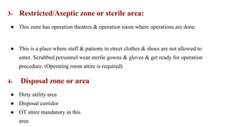 3- Restricted/Aseptic zone or sterile area:
● This zone has operation theatres & operation room where operations are done.
● This is a place where staff & patients in street clothes & shoes are not allowed to
enter. Scrubbed personnel wear sterile gowns & gloves & get ready for operation
procedure. (Operating room attire is required)
4- Disposal zone or area
● Dirty utility area
● Disposal corridor
● OT attire mandatory in this
area
 
